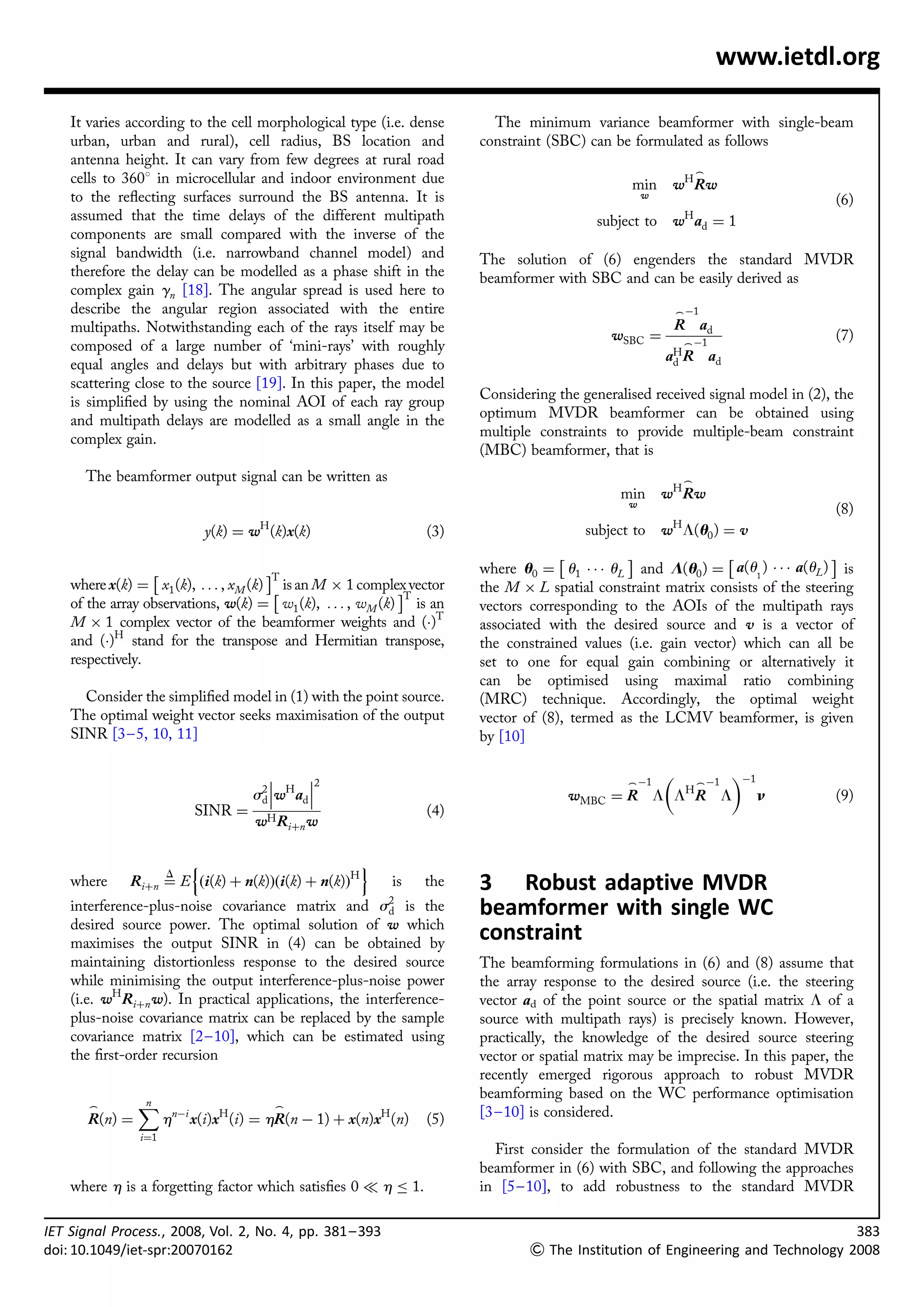 www.ietdl.org

    It varies according to the cell morphological type (i.e. dense            The minimum variance beamformer with single-beam
    urban, urban and rural), cell radius, BS location and                   constraint (SBC) can be formulated as follows
    antenna height. It can vary from few degrees at rural road
                                                                                                                     _
    cells to 3608 in microcellular and indoor environment due                                       min      w H Rw
    to the reﬂecting surfaces surround the BS antenna. It is                                            w
                                                                                                                                      (6)
    assumed that the time delays of the different multipath                                    subject to        H
                                                                                                             w ad ¼ 1
    components are small compared with the inverse of the
    signal bandwidth (i.e. narrowband channel model) and                    The solution of (6) engenders the standard MVDR
    therefore the delay can be modelled as a phase shift in the             beamformer with SBC and can be easily derived as
    complex gain gn [18]. The angular spread is used here to
    describe the angular region associated with the entire                                                   _ À1
    multipaths. Notwithstanding each of the rays itself may be                                               R ad
                                                                                                 wSBC ¼        _ À1
                                                                                                                                      (7)
    composed of a large number of ‘mini-rays’ with roughly
                                                                                                            aH R ad
                                                                                                             d
    equal angles and delays but with arbitrary phases due to
    scattering close to the source [19]. In this paper, the model
    is simpliﬁed by using the nominal AOI of each ray group                 Considering the generalised received signal model in (2), the
    and multipath delays are modelled as a small angle in the               optimum MVDR beamformer can be obtained using
    complex gain.                                                           multiple constraints to provide multiple-beam constraint
                                                                            (MBC) beamformer, that is
      The beamformer output signal can be written as                                                             _
                                                                                                  min wH Rw
                                                                                                    w
                                                                                                                                      (8)
                                     H                                                                       H
                            y(k) ¼ w (k)x(k)                          (3)                    subject to     w L(u0 ) ¼ v
                                                                                         Â         Ã               Â                Ã
                  Â                    ÃT                                   where u0 ¼ u1 Á Á Á uL and L(u0 ) ¼ a(u1 ) Á Á Á a(uL ) is
    where x(k) ¼ x1 (k), . . . , xM (k) Â is an M Â 1 complex vector
                                                            ÃT              the M Â L spatial constraint matrix consists of the steering
    of the array observations, w(k) ¼ w1 (k), . . . , wM (k) is an          vectors corresponding to the AOIs of the multipath rays
    M Â 1 complex vector of the beamformer weights and (Á)T                 associated with the desired source and v is a vector of
    and (Á)H stand for the transpose and Hermitian transpose,               the constrained values (i.e. gain vector) which can all be
    respectively.                                                           set to one for equal gain combining or alternatively it
                                                                            can be optimised using maximal ratio combining
      Consider the simpliﬁed model in (1) with the point source.            (MRC) technique. Accordingly, the optimal weight
    The optimal weight vector seeks maximisation of the output              vector of (8), termed as the LCMV beamformer, is given
    SINR [3– 5, 10, 11]                                                     by [10]

                                             2                                                            À1
                                                                                               _ À1   _ À1
                                    s2 wH ad 
                                     d                                                    wMBC ¼ R L LH R L      n                    (9)
                           SINR ¼                                     (4)
                                     wH Riþn w

                      n                            o
                   D
    where     Riþn ¼ E ði(k) þ n(k)Þði(k) þ n(k)ÞH         is         the   3 Robust adaptive MVDR
    interference-plus-noise covariance matrix and        s2
                                                          d is the          beamformer with single WC
    desired source power. The optimal solution of w which
    maximises the output SINR in (4) can be obtained by
                                                                            constraint
    maintaining distortionless response to the desired source               The beamforming formulations in (6) and (8) assume that
    while minimising the output interference-plus-noise power               the array response to the desired source (i.e. the steering
    (i.e. wH Riþn w). In practical applications, the interference-          vector ad of the point source or the spatial matrix L of a
    plus-noise covariance matrix can be replaced by the sample              source with multipath rays) is precisely known. However,
    covariance matrix [2– 10], which can be estimated using                 practically, the knowledge of the desired source steering
    the ﬁrst-order recursion                                                vector or spatial matrix may be imprecise. In this paper, the
                                                                            recently emerged rigorous approach to robust MVDR
                                                                            beamforming based on the WC performance optimisation
       _        X
                n                        _
                                                                            [3 – 10] is considered.
       R(n) ¼         hnÀi x(i)xH (i) ¼ hR(n À 1) þ x(n)xH (n)        (5)
                i¼1
                                                                              First consider the formulation of the standard MVDR
                                                                            beamformer in (6) with SBC, and following the approaches
    where h is a forgetting factor which satisﬁes 0 ( h          1.         in [5 – 10], to add robustness to the standard MVDR

IET Signal Process., 2008, Vol. 2, No. 4, pp. 381 – 393                                                                                     383
doi: 10.1049/iet-spr:20070162                                                        The Institution of Engineering and Technology 2008
 
