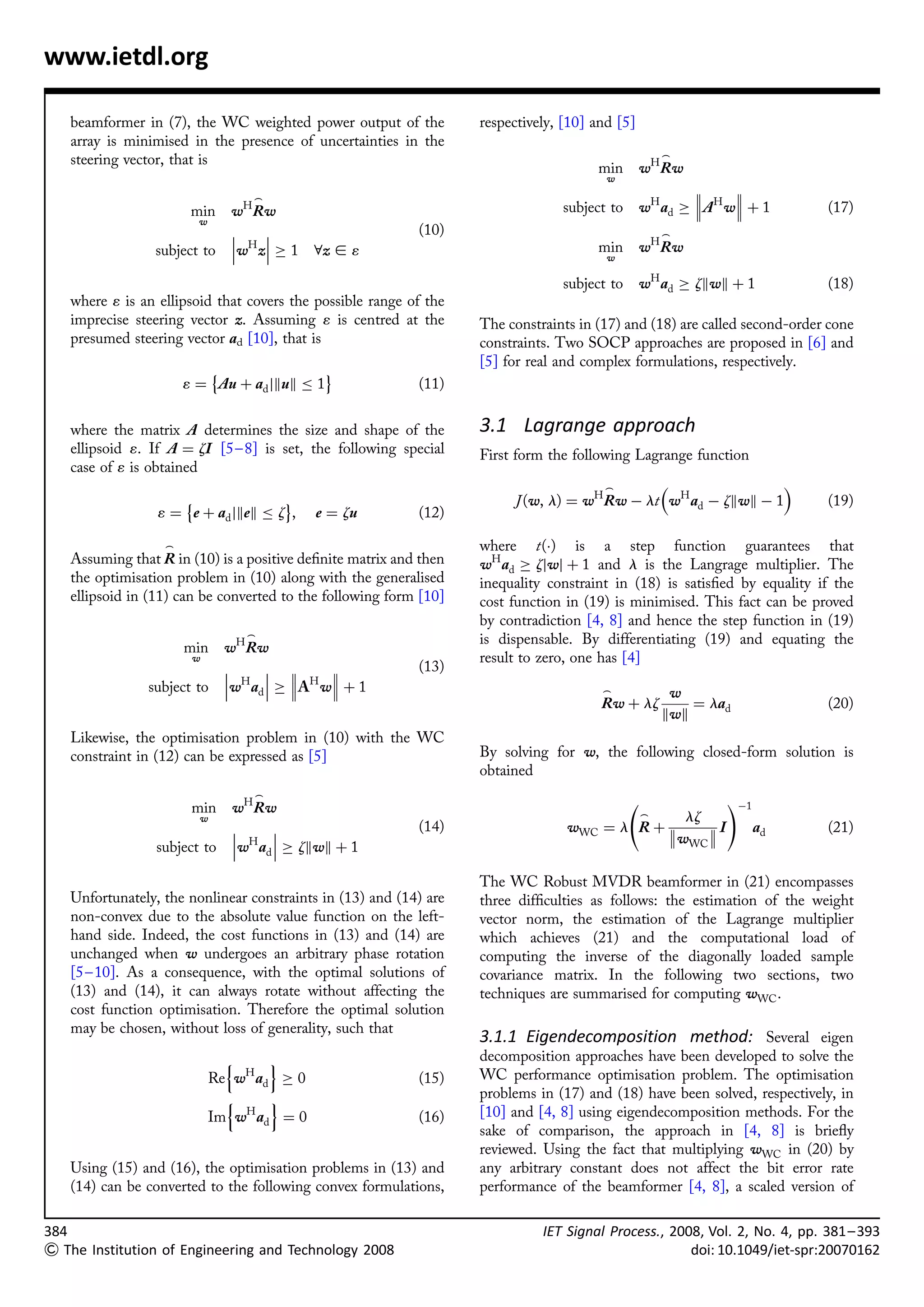 www.ietdl.org

   beamformer in (7), the WC weighted power output of the          respectively, [10] and [5]
   array is minimised in the presence of uncertainties in the
   steering vector, that is                                                                         _
                                                                                       min wH Rw
                                                                                        w
                                                                                                               
                                   _                                                                           
                       min      wH R w                                          subject to      wH a d !  A H w þ 1      (17)
                          w
                                                         (10)                                     _
                                 H                                                   min wH Rw
                subject to      w z  ! 1   8z [ 1                                     w

                                                                                subject to      wH ad ! zkwk þ 1           (18)
   where 1 is an ellipsoid that covers the possible range of the
   imprecise steering vector z. Assuming 1 is centred at the       The constraints in (17) and (18) are called second-order cone
   presumed steering vector ad [10], that is                       constraints. Two SOCP approaches are proposed in [6] and
                                                                   [5] for real and complex formulations, respectively.
                         È                    É
                      1 ¼ Au þ ad jkuk       1             (11)

   where the matrix A determines the size and shape of the         3.1 Lagrange approach
   ellipsoid 1. If A ¼ zI [5– 8] is set, the following special     First form the following Lagrange function
   case of 1 is obtained
                                                                                      _                      
                      È                 É                               J (w, l) ¼ wH Rw À lt wH ad À zkwk À 1             (19)
                 1 ¼ e þ ad jkek       z ,   e ¼ zu        (12)

                  _                                                where t(Á) is a step function guarantees that
   Assuming that R in (10) is a positive deﬁnite matrix and then   wH ad ! zjwj þ 1 and l is the Langrage multiplier. The
   the optimisation problem in (10) along with the generalised     inequality constraint in (18) is satisﬁed by equality if the
   ellipsoid in (11) can be converted to the following form [10]   cost function in (19) is minimised. This fact can be proved
                                                                   by contradiction [4, 8] and hence the step function in (19)
                                  _                                is dispensable. By differentiating (19) and equating the
                      min      w H Rw
                       w                                           result to zero, one has [4]
                                                       (13)
                                H   H 
               subject to      w a d  !  A w þ 1                                   _             w
                                                                                       Rw þ lz          ¼ lad              (20)
                                                                                                    kwk
   Likewise, the optimisation problem in (10) with the WC
   constraint in (12) can be expressed as [5]                      By solving for w, the following closed-form solution is
                                                                   obtained
                                   _
                       min      wH R w                                                                        !À1
                          w                                                                   lz_
                                                         (14)                  wWC   ¼l Rþ    
                                                                                            w  I                  ad     (21)
                                 H                                                          WC
                 subject to     w ad  ! zkwk þ 1

                                                                   The WC Robust MVDR beamformer in (21) encompasses
   Unfortunately, the nonlinear constraints in (13) and (14) are   three difﬁculties as follows: the estimation of the weight
   non-convex due to the absolute value function on the left-      vector norm, the estimation of the Lagrange multiplier
   hand side. Indeed, the cost functions in (13) and (14) are      which achieves (21) and the computational load of
   unchanged when w undergoes an arbitrary phase rotation          computing the inverse of the diagonally loaded sample
   [5 – 10]. As a consequence, with the optimal solutions of       covariance matrix. In the following two sections, two
   (13) and (14), it can always rotate without affecting the       techniques are summarised for computing wWC .
   cost function optimisation. Therefore the optimal solution
   may be chosen, without loss of generality, such that
                                                                   3.1.1 Eigendecomposition method: Several eigen
                                n     o                            decomposition approaches have been developed to solve the
                              Re wH ad ! 0                 (15)    WC performance optimisation problem. The optimisation
                                n     o                            problems in (17) and (18) have been solved, respectively, in
                              Im wH ad ¼ 0                 (16)    [10] and [4, 8] using eigendecomposition methods. For the
                                                                   sake of comparison, the approach in [4, 8] is brieﬂy
                                                                   reviewed. Using the fact that multiplying wWC in (20) by
   Using (15) and (16), the optimisation problems in (13) and      any arbitrary constant does not affect the bit error rate
   (14) can be converted to the following convex formulations,     performance of the beamformer [4, 8], a scaled version of

384                                                                          IET Signal Process., 2008, Vol. 2, No. 4, pp. 381– 393
 The Institution of Engineering and Technology 2008                                                 doi: 10.1049/iet-spr:20070162
 