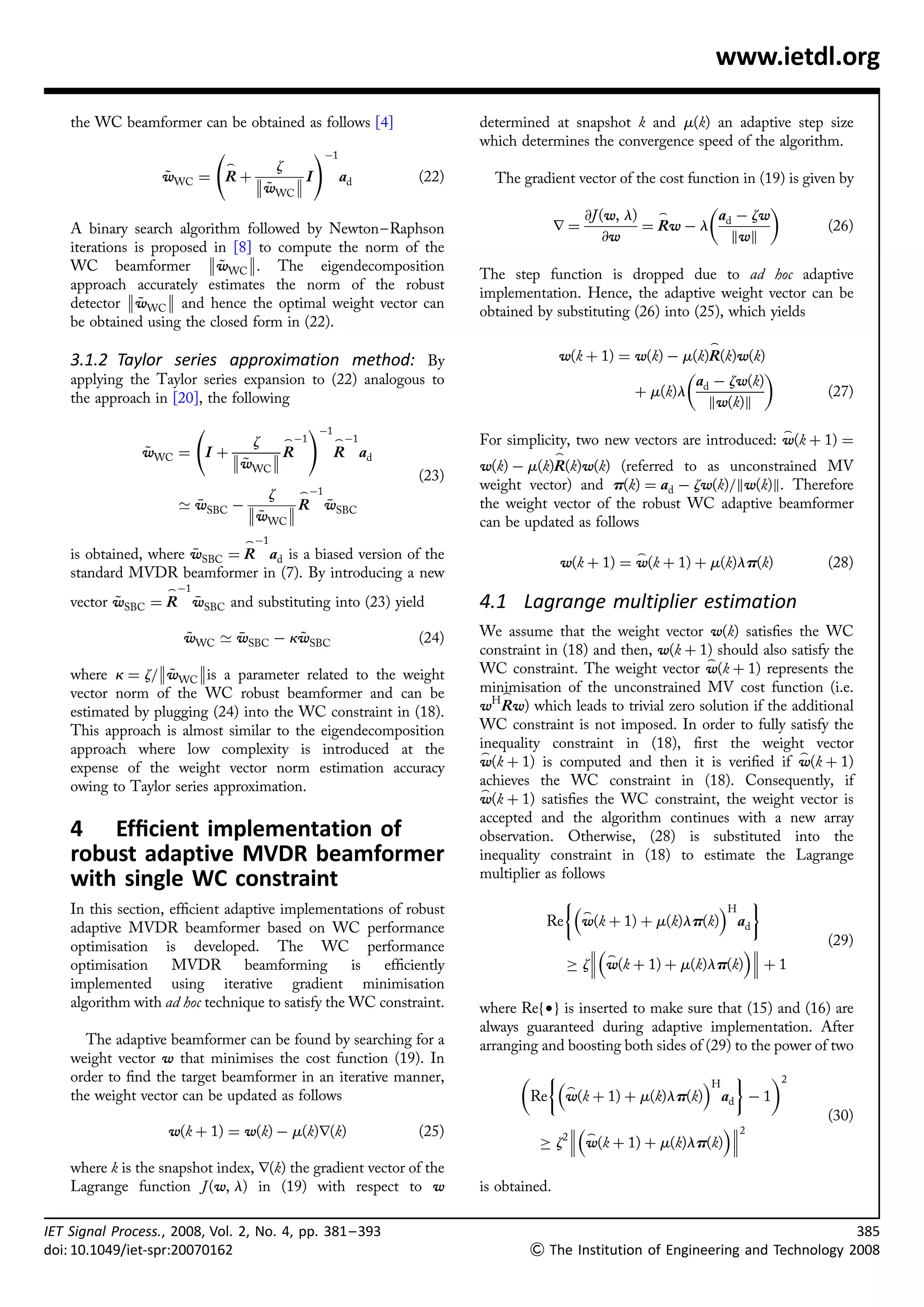 www.ietdl.org

    the WC beamformer can be obtained as follows [4]                   determined at snapshot k and m(k) an adaptive step size
                                                                       which determines the convergence speed of the algorithm.
                                                   !À1
                             _          z
                   wWC ¼ R þ 
                   ~         
                                          I             ad     (22)     The gradient vector of the cost function in (19) is given by
                                      wWC 
                                      ~
                                                                                                                    
                                                                                         @J (w, l) _        a d À zw
    A binary search algorithm followed by Newton– Raphson                             r¼          ¼ Rw À l                      (26)
                                                                                             @w                kwk
    iterations is proposed in [8] to compute the norm of the
                                 
    WC beamformer wWC . The eigendecomposition
                             ~
                                                                       The step function is dropped due to ad hoc adaptive
    approach accurately estimates the norm of the robust
                                                                      implementation. Hence, the adaptive weight vector can be
    detector wWC  and hence the optimal weight vector can
                ~
                                                                       obtained by substituting (26) into (25), which yields
    be obtained using the closed form in (22).
                                                                                                              _
    3.1.2 Taylor series approximation method: By                                      w(k þ 1) ¼ w(k) À m(k)R(k)w(k)
                                                                                                                   
    applying the Taylor series expansion to (22) analogous to                                             a À zw(k)
    the approach in [20], the following                                                          þ m(k)l d                      (27)
                                                                                                            kw(k)k
                                                   !À1                                                                   _
                                  z         _ À1         _ À1          For simplicity, two new vectors are introduced: w(k þ 1) ¼
                wWC ¼ I þ 
                ~         w  R
                                                        R ad                         _
                            ~ WC                                       w(k) À m(k)R(k)w(k) (referred to as unconstrained MV
                                                                (23)
                                       _ À1
                                                                       weight vector) and p(k) ¼ ad À zw(k)=kw(k)k. Therefore
                                  z
                     ’ wSBC À 
                             w 
                                      R wSBC
                                                                      the weight vector of the robust WC adaptive beamformer
                                ~ WC                                   can be updated as follows
                                 _ À1
    is obtained, where wSBC ¼ R ad is a biased version of the
                                                                                                  _
                                                                                      w(k þ 1) ¼ w(k þ 1) þ m(k)lp(k)           (28)
    standard MVDR beamformer in (7). By introducing a new
                    _ À1
    vector wSBC ¼ R wSBC and substituting into (23) yield
           ~                                                          4.1 Lagrange multiplier estimation
                      wWC ’ wSBC À kwSBC
                      ~            ~                           (24)   We assume that the weight vector w(k) satisﬁes the WC
                                                                       constraint in (18) and then, w(k þ 1) should also satisfy the
                                                                                                         _
    where k ¼ z=wWC is a parameter related to the weight
                    ~                                                  WC constraint. The weight vector w(k þ 1) represents the
    vector norm of the WC robust beamformer and can be                 minimisation of the unconstrained MV cost function (i.e.
                                                                           _
    estimated by plugging (24) into the WC constraint in (18).         wH Rw) which leads to trivial zero solution if the additional
    This approach is almost similar to the eigendecomposition          WC constraint is not imposed. In order to fully satisfy the
    approach where low complexity is introduced at the                 inequality constraint in (18), ﬁrst the weight vector
                                                                       _                                                   _
    expense of the weight vector norm estimation accuracy              w(k þ 1) is computed and then it is veriﬁed if w(k þ 1)
    owing to Taylor series approximation.                              achieves the WC constraint in (18). Consequently, if
                                                                       _
                                                                       w(k þ 1) satisﬁes the WC constraint, the weight vector is
                                                                       accepted and the algorithm continues with a new array
    4 Efﬁcient implementation of                                       observation. Otherwise, (28) is substituted into the
    robust adaptive MVDR beamformer                                    inequality constraint in (18) to estimate the Lagrange
    with single WC constraint                                          multiplier as follows
                                                                                                        H '
    In this section, efﬁcient adaptive implementations of robust                        _
    adaptive MVDR beamformer based on WC performance                               Re w(k þ 1) þ m(k)lp(k) ad
    optimisation is developed. The WC performance                                                                           (29)
                                                                                              _                    
    optimisation     MVDR        beamforming       is  efﬁciently                         ! z w(k þ 1) þ m(k)lp(k)  þ 1
    implemented using iterative gradient minimisation
    algorithm with ad hoc technique to satisfy the WC constraint.      where Ref†g is inserted to make sure that (15) and (16) are
                                                                       always guaranteed during adaptive implementation. After
      The adaptive beamformer can be found by searching for a          arranging and boosting both sides of (29) to the power of two
    weight vector w that minimises the cost function (19). In
    order to ﬁnd the target beamformer in an iterative manner,                                       H '    2
                                                                                      _
    the weight vector can be updated as follows                                  Re w(k þ 1) þ m(k)lp(k) ad À 1
                                                                                                                                (30)
                    w(k þ 1) ¼ w(k) À m(k)r(k)                  (25)                                      2
                                                                                       2 _                  
                                                                                  ! z  w(k þ 1) þ m(k)lp(k) 
    where k is the snapshot index, r(k) the gradient vector of the
    Lagrange function J (w, l) in (19) with respect to w               is obtained.

IET Signal Process., 2008, Vol. 2, No. 4, pp. 381 – 393                                                                                 385
doi: 10.1049/iet-spr:20070162                                                   The Institution of Engineering and Technology 2008
 
