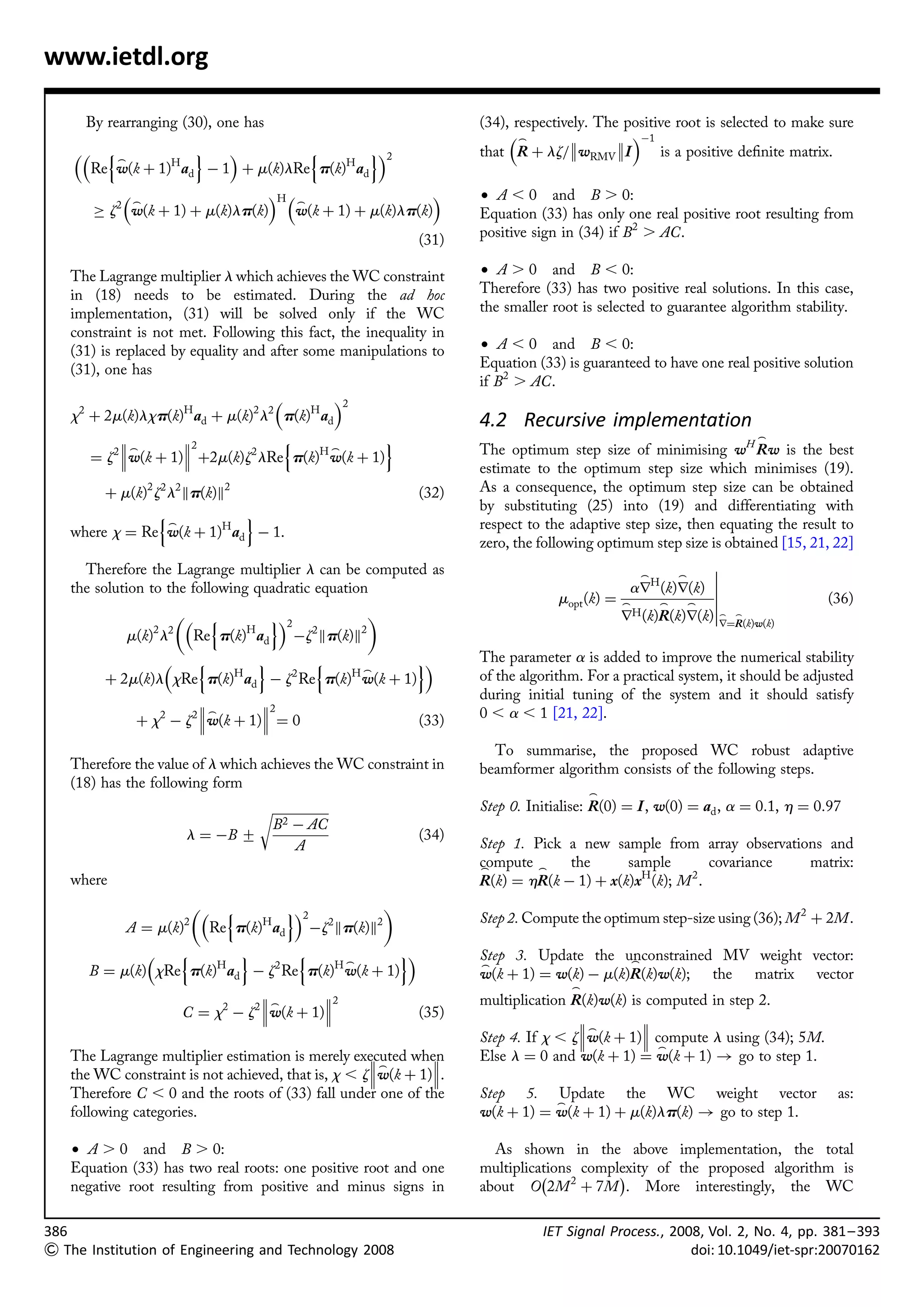 www.ietdl.org

      By rearranging (30), one has                                          (34), respectively. The positive root is selected to make sure
                                                                                 _                À1
         n_           o            n         o2                         that R þ lz=wRMV I          is a positive deﬁnite matrix.
         Re w(k þ 1)H ad À 1 þ m(k)lRe p(k)H ad
             _                    H  _                                  † A , 0 and B . 0:
         ! z2 w(k þ 1) þ m(k)lp(k)     w(k þ 1) þ m(k)lp(k)                 Equation (33) has only one real positive root resulting from
                                                                     (31)   positive sign in (34) if B2 . AC.

   The Lagrange multiplier l which achieves the WC constraint               † A . 0 and B , 0:
   in (18) needs to be estimated. During the ad hoc                         Therefore (33) has two positive real solutions. In this case,
   implementation, (31) will be solved only if the WC                       the smaller root is selected to guarantee algorithm stability.
   constraint is not met. Following this fact, the inequality in
   (31) is replaced by equality and after some manipulations to             † A , 0 and B , 0:
   (31), one has                                                            Equation (33) is guaranteed to have one real positive solution
                                                                            if B2 . AC.
                                           2
   x2 þ 2m(k)lxp(k)H ad þ m(k)2 l2 p(k)H ad                                 4.2 Recursive implementation
                   2            n               o                                                                        _
           _                           _
      ¼ z2 w(k þ 1) þ2m(k)z2 lRe p(k)H w(k þ 1)                           The optimum step size of minimising wH Rw is the best
                                                                            estimate to the optimum step size which minimises (19).
        þ m(k)2 z2 l2 kp(k)k2                                        (32)   As a consequence, the optimum step size can be obtained
                                                                            by substituting (25) into (19) and differentiating with
                 n_           o
                                                                            respect to the adaptive step size, then equating the result to
   where x ¼ Re w(k þ 1)H ad À 1.
                                                                            zero, the following optimum step size is obtained [15, 21, 22]
     Therefore the Lagrange multiplier l can be computed as                                           _      _
                                                                                                                  
                                                                                                                  
   the solution to the following quadratic equation                                                  arH (k)r(k) 
                                                                                         mopt (k) ¼ _     _   _                      (36)
                                 n         o2                                                   rH (k)R(k)r(k)_   _
                                                                                                                    r¼R(k)w(k)
              m(k)2 l2        Re p(k)H ad          Àz2 kp(k)k2
                      n        o       n               o                  The parameter a is added to improve the numerical stability
                                               _
           þ 2m(k)l xRe p(k)H ad À z2 Re p(k)H w(k þ 1)                     of the algorithm. For a practical system, it should be adjusted
                                                                            during initial tuning of the system and it should satisfy
                                 2
                         _                                                0 , a , 1 [21, 22].
               þ x2 À z2 w(k þ 1) ¼ 0                              (33)
                                                                              To summarise, the proposed WC robust adaptive
   Therefore the value of l which achieves the WC constraint in             beamformer algorithm consists of the following steps.
   (18) has the following form
                                                                                               _
                                   rﬃﬃﬃﬃﬃﬃﬃﬃﬃﬃﬃﬃﬃﬃﬃﬃﬃﬃ                      Step 0. Initialise: R(0) ¼ I , w(0) ¼ ad , a ¼ 0:1, h ¼ 0:97
                                    B2 À AC
                          l ¼ ÀB +                                   (34)
                                           A                                Step 1. Pick a new sample from array observations and
                                                                            compute _
                                                                            _            the      sample         covariance matrix:
   where                                                                    R(k) ¼ hR(k À 1) þ x(k)xH (k); M 2 .
                                   n        o2            
                          2               H         2      2                Step 2. Compute the optimum step-size using (36); M 2 þ 2M.
              A ¼ m(k)             Re p(k) ad     Àz kp(k)k
                 n        o       n      _
                                                   o                       Step 3. Update the unconstrained MV weight vector:
                                                                                                  _
                                                                            _
      B ¼ m(k) xRe p(k)H ad À z2 Re p(k)H w(k þ 1)                          w(k þ 1) ¼ w(k) À m(k)R(k)w(k); the matrix vector
                                                                                           _
                                           2                              multiplication R(k)w(k) is computed in step 2.
                                       2    
                                           2 _
                         C ¼ x À z w(k þ 1)                        (35)                            
                                                                                            _        
                                                                            Step 4. If x , zw(k þ 1) compute l using (34); 5M.
                                                                                                         _
   The Lagrange multiplier estimation is merely executed when
                                                                          Else l ¼ 0 and w(k þ 1) ¼ w(k þ 1) ! go to step 1.
                                                    _       
   the WC constraint is not achieved, that is, x , zw(k þ 1).
   Therefore C , 0 and the roots of (33) fall under one of the              Step 5. Update the WC weight vector                         as:
                                                                                       _
   following categories.                                                    w(k þ 1) ¼ w(k þ 1) þ m(k)lp(k) ! go to step 1.

   † A . 0 and B . 0:                                                         As shown in the above implementation, the total
   Equation (33) has two real roots: one positive root and one              multiplications complexity of the proposed algorithm is
                                                                                      À          Á
   negative root resulting from positive and minus signs in                 about O 2M 2 þ 7M . More interestingly, the WC

386                                                                                   IET Signal Process., 2008, Vol. 2, No. 4, pp. 381– 393
 The Institution of Engineering and Technology 2008                                                          doi: 10.1049/iet-spr:20070162
 