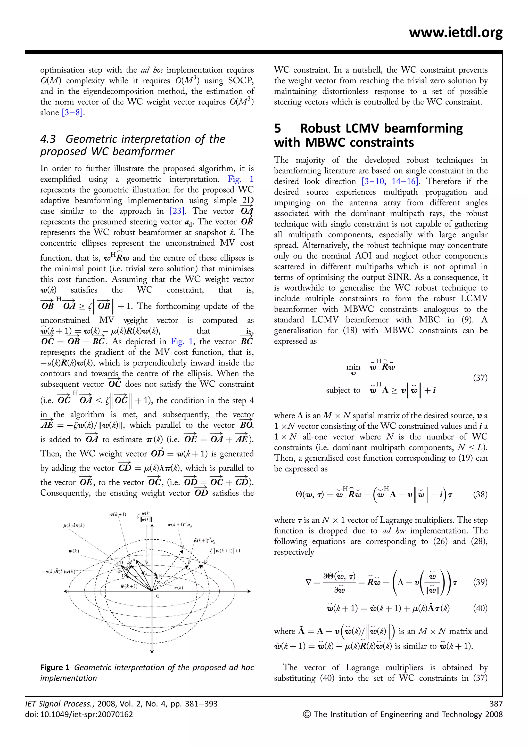 www.ietdl.org

    optimisation step with the ad hoc implementation requires        WC constraint. In a nutshell, the WC constraint prevents
    O(M) complexity while it requires O(M 3 ) using SOCP,            the weight vector from reaching the trivial zero solution by
    and in the eigendecomposition method, the estimation of          maintaining distortionless response to a set of possible
    the norm vector of the WC weight vector requires O(M 3 )         steering vectors which is controlled by the WC constraint.
    alone [3 – 8].
                                                                     5 Robust LCMV beamforming
    4.3 Geometric interpretation of the                              with MBWC constraints
    proposed WC beamformer
                                                                     The majority of the developed robust techniques in
    In order to further illustrate the proposed algorithm, it is     beamforming literature are based on single constraint in the
    exempliﬁed using a geometric interpretation. Fig. 1              desired look direction [3– 10, 14– 16]. Therefore if the
    represents the geometric illustration for the proposed WC        desired source experiences multipath propagation and
    adaptive beamforming implementation using simple 2D              impinging on the antenna array from different angles
                                                            ƒ!
    case similar to the approach in [23]. The vector OA              associated with the dominant multipath rays, the robust
                                                            ƒ!
    represents the presumed steering vector ad . The vector OB       technique with single constraint is not capable of gathering
    represents the WC robust beamformer at snapshot k. The           all multipath components, especially with large angular
    concentric ellipses represent the unconstrained MV cost          spread. Alternatively, the robust technique may concentrate
                          _
    function, that is, wH Rw and the centre of these ellipses is     only on the nominal AOI and neglect other components
    the minimal point (i.e. trivial zero solution) that minimises    scattered in different multipaths which is not optimal in
    this cost function. Assuming that the WC weight vector           terms of optimising the output SINR. As a consequence, it
    w(k)     satisﬁes   the     WC       constraint,    that   is,   is worthwhile to generalise the WC robust technique to
    ƒ! H ƒ!         ƒ!                                             include multiple constraints to form the robust LCMV
                       
    OB OA ! z OB  þ 1. The forthcoming update of the               beamformer with MBWC constraints analogous to the
    unconstrained MV weight vector is computed as
                            _
                                                                     standard LCMV beamformer with MBC in (9). A
    _
    w(k þ 1) ¼ w(k) À m(k)R(k)w(k),           that         is,       generalisation for (18) with MBWC constraints can be
    ƒ! ƒ! ƒ!                                             ƒ!
    OC ¼ OB þ BC . As depicted in Fig. 1, the vector BC              expressed as
    represents the gradient of the MV cost function, that is,
           _
    Àu(k)R(k)w(k), which is perpendicularly inward inside the                                         ^H_ ^
                                                                                            min       w Rw
    contours and towards the centre of the ellipsis. When the                               w
                      ƒ!                                                                                                       (37)
    subsequent vector OC does not satisfy the WC constraint                                           ^H      ^
          ƒ! H ƒ!       ƒ!                                                         subject to       w L ! y  w þ i
                           
    (i.e. OC OA , z OC  þ 1), the condition in the step 4
    in the algorithm is met, and subsequently, the vector            where L is an M Â N spatial matrix of the desired source, y a
    ƒ!                                                   ƒ!
    AE ¼ Àzw(k)=kw(k)k, which parallel to the vector BO,             1 ÂN vector consisting of the WC constrained values and i a
                ƒ!                           ƒ! ƒ! ƒ!                1 Â N all-one vector where N is the number of WC
    is added to OA to estimate p (k) (i.e. OE ¼ OA þ AE ).
                                   ƒ!                                constraints (i.e. dominant multipath components, N L).
    Then, the WC weight vector OD ¼ w(k þ 1) is generated            Then, a generalised cost function corresponding to (19) can
                         ƒ!
    by adding the vector CD ¼ m(k)lp(k), which is parallel to        be expressed as
               ƒ!                 ƒ!         ƒ! ƒ! ƒ!
    the vector OE , to the vector OC , (i.e. OD ¼ OC þ CD ).                               ^H          
                                               ƒ!                                    ^H_ ^         ^
    Consequently, the ensuing weight vector OD satisﬁes the                Q(w, t) ¼ w Rw À w L À yw À i t                     (38)

                                                                     where t is an N Â 1 vector of Lagrange multipliers. The step
                                                                     function is dropped due to ad hoc implementation. The
                                                                     following equations are corresponding to (26) and (28),
                                                                     respectively

                                                                                        ^                           ^
                                                                                                                         !!
                                                                                  @Q(w, t)            _^            w
                                                                             r¼         ^       ¼ Rw À L À y        ^        t   (39)
                                                                                       @w                          kwk
                                                                                 ^                         ¯
                                                                                 w(k þ 1) ¼ w(k þ 1) þ m(k)Lt (k)
                                                                                             ~                     (40)
                                                                                    ^         
                                                                           ¯               ^ 
                                                                     where L ¼ L À y w(k)=w(k) is an M Â N matrix and
                                                                                 ^                _    ^                 _
                                                                     w(k þ 1) ¼ w(k) À m(k)R(k)w(k) is similar to w(k þ 1).
                                                                     ~

    Figure 1 Geometric interpretation of the proposed ad hoc           The vector of Lagrange multipliers is obtained by
    implementation                                                   substituting (40) into the set of WC constraints in (37)

IET Signal Process., 2008, Vol. 2, No. 4, pp. 381 – 393                                                                                 387
doi: 10.1049/iet-spr:20070162                                                 The Institution of Engineering and Technology 2008
 