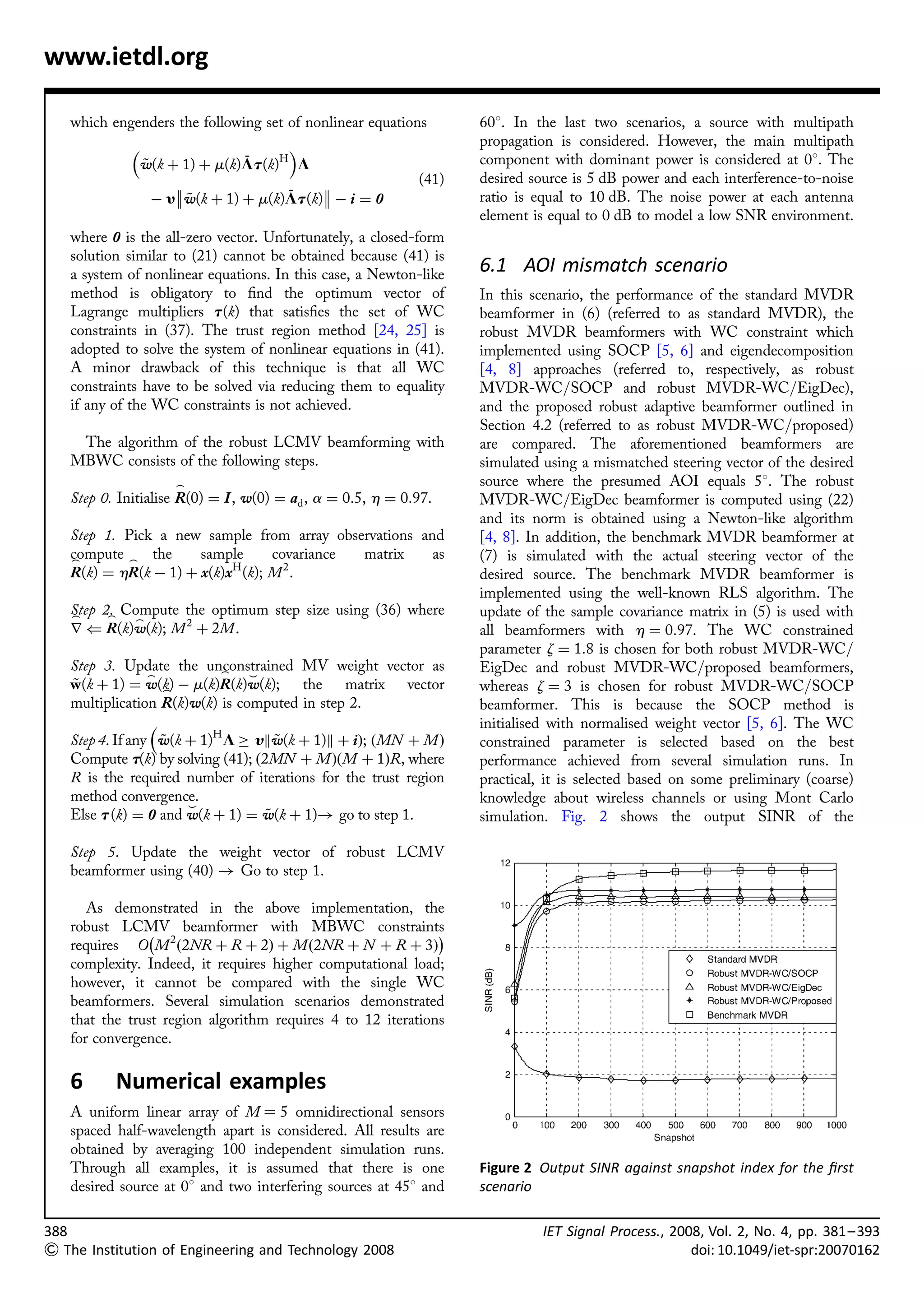www.ietdl.org

   which engenders the following set of nonlinear equations        608. In the last two scenarios, a source with multipath
                                                                 propagation is considered. However, the main multipath
                                ¯
                 w(k þ 1) þ m(k)Lt (k)H L
                 ~                                                 component with dominant power is considered at 08. The
                                                          (41)   desired source is 5 dB power and each interference-to-noise
                        ~              ¯
                   À yw(k þ 1) þ m(k)Lt (k) À i ¼ 0              ratio is equal to 10 dB. The noise power at each antenna
                                                                   element is equal to 0 dB to model a low SNR environment.
   where 0 is the all-zero vector. Unfortunately, a closed-form
   solution similar to (21) cannot be obtained because (41) is
   a system of nonlinear equations. In this case, a Newton-like    6.1 AOI mismatch scenario
   method is obligatory to ﬁnd the optimum vector of               In this scenario, the performance of the standard MVDR
   Lagrange multipliers t (k) that satisﬁes the set of WC          beamformer in (6) (referred to as standard MVDR), the
   constraints in (37). The trust region method [24, 25] is        robust MVDR beamformers with WC constraint which
   adopted to solve the system of nonlinear equations in (41).     implemented using SOCP [5, 6] and eigendecomposition
   A minor drawback of this technique is that all WC               [4, 8] approaches (referred to, respectively, as robust
   constraints have to be solved via reducing them to equality     MVDR-WC/SOCP and robust MVDR-WC/EigDec),
   if any of the WC constraints is not achieved.                   and the proposed robust adaptive beamformer outlined in
                                                                   Section 4.2 (referred to as robust MVDR-WC/proposed)
    The algorithm of the robust LCMV beamforming with              are compared. The aforementioned beamformers are
   MBWC consists of the following steps.                           simulated using a mismatched steering vector of the desired
                      _                                            source where the presumed AOI equals 58. The robust
   Step 0. Initialise R(0) ¼ I , w(0) ¼ ad , a ¼ 0:5, h ¼ 0:97.    MVDR-WC/EigDec beamformer is computed using (22)
                                                                   and its norm is obtained using a Newton-like algorithm
   Step 1. Pick a new sample from array observations and           [4, 8]. In addition, the benchmark MVDR beamformer at
   compute _ the
   _                  sample      covariance matrix    as          (7) is simulated with the actual steering vector of the
   R(k) ¼ hR(k À 1) þ x(k)xH (k); M 2 .                            desired source. The benchmark MVDR beamformer is
                                                                   implemented using the well-known RLS algorithm. The
   Step 2. Compute the optimum step size using (36) where
   _     _                                                         update of the sample covariance matrix in (5) is used with
            _
   r ( R(k)w(k); M 2 þ 2M.                                         all beamformers with h ¼ 0:97. The WC constrained
                                                                   parameter z ¼ 1:8 is chosen for both robust MVDR-WC/
   Step 3. Update the unconstrained MV weight vector as
                           _                                       EigDec and robust MVDR-WC/proposed beamformers,
                 _              ^
   w(k þ 1) ¼ w(k) À m(k)R(k)w(k); the matrix vector
   ~               _                                               whereas z ¼ 3 is chosen for robust MVDR-WC/SOCP
   multiplication R(k)w(k) is computed in step 2.                  beamformer. This is because the SOCP method is
                                                                  initialised with normalised weight vector [5, 6]. The WC
   Step 4. If any w(k þ 1)H L ! ykw(k þ 1)k þ iÞ; ðMN þ M Þ
                   ~                 ~                             constrained parameter is selected based on the best
   Compute t(k) by solving (41); ð2MN þ M ÞðM þ 1ÞR, where         performance achieved from several simulation runs. In
   R is the required number of iterations for the trust region     practical, it is selected based on some preliminary (coarse)
   method convergence.                                             knowledge about wireless channels or using Mont Carlo
                      ^
   Else t (k) ¼ 0 and w(k þ 1) ¼ w(k þ 1)! go to step 1.
                                   ~                               simulation. Fig. 2 shows the output SINR of the

   Step 5. Update the weight vector of robust LCMV
   beamformer using (40) ! Go to step 1.

      As demonstrated in the above implementation, the
   robust LCMV beamformer with MBWC constraints
               À                                             Á
   requires O M 2 ð2NR þ R þ 2Þ þ M ð2NR þ N þ R þ 3Þ
   complexity. Indeed, it requires higher computational load;
   however, it cannot be compared with the single WC
   beamformers. Several simulation scenarios demonstrated
   that the trust region algorithm requires 4 to 12 iterations
   for convergence.

   6      Numerical examples
   A uniform linear array of M ¼ 5 omnidirectional sensors
   spaced half-wavelength apart is considered. All results are
   obtained by averaging 100 independent simulation runs.
   Through all examples, it is assumed that there is one           Figure 2 Output SINR against snapshot index for the ﬁrst
   desired source at 08 and two interfering sources at 458 and     scenario

388                                                                          IET Signal Process., 2008, Vol. 2, No. 4, pp. 381– 393
 The Institution of Engineering and Technology 2008                                                 doi: 10.1049/iet-spr:20070162
 