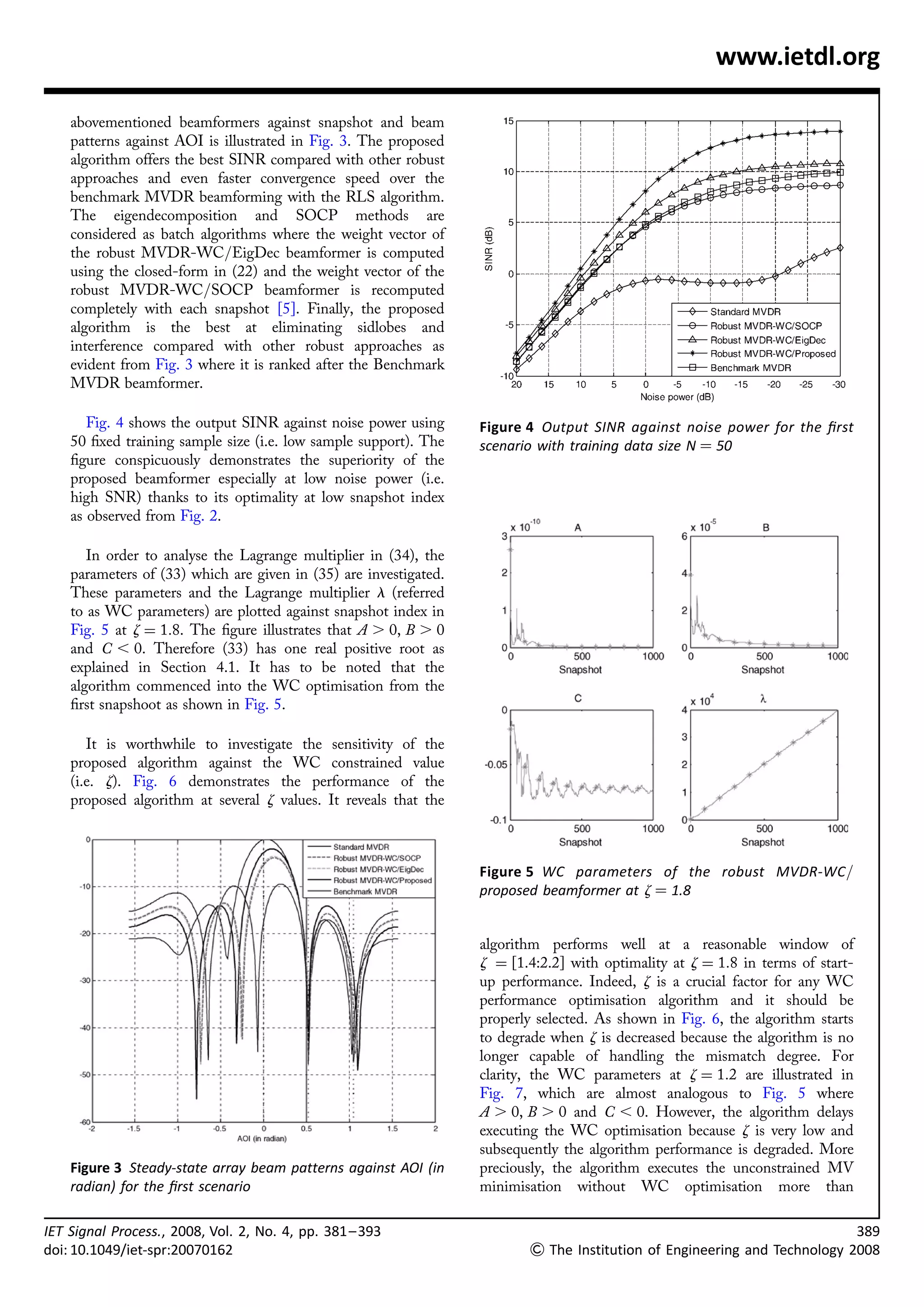 www.ietdl.org

    abovementioned beamformers against snapshot and beam
    patterns against AOI is illustrated in Fig. 3. The proposed
    algorithm offers the best SINR compared with other robust
    approaches and even faster convergence speed over the
    benchmark MVDR beamforming with the RLS algorithm.
    The eigendecomposition and SOCP methods are
    considered as batch algorithms where the weight vector of
    the robust MVDR-WC/EigDec beamformer is computed
    using the closed-form in (22) and the weight vector of the
    robust MVDR-WC/SOCP beamformer is recomputed
    completely with each snapshot [5]. Finally, the proposed
    algorithm is the best at eliminating sidlobes and
    interference compared with other robust approaches as
    evident from Fig. 3 where it is ranked after the Benchmark
    MVDR beamformer.

       Fig. 4 shows the output SINR against noise power using      Figure 4 Output SINR against noise power for the ﬁrst
    50 ﬁxed training sample size (i.e. low sample support). The    scenario with training data size N ¼ 50
    ﬁgure conspicuously demonstrates the superiority of the
    proposed beamformer especially at low noise power (i.e.
    high SNR) thanks to its optimality at low snapshot index
    as observed from Fig. 2.

       In order to analyse the Lagrange multiplier in (34), the
    parameters of (33) which are given in (35) are investigated.
    These parameters and the Lagrange multiplier l (referred
    to as WC parameters) are plotted against snapshot index in
    Fig. 5 at z ¼ 1:8. The ﬁgure illustrates that A . 0, B . 0
    and C , 0. Therefore (33) has one real positive root as
    explained in Section 4.1. It has to be noted that the
    algorithm commenced into the WC optimisation from the
    ﬁrst snapshoot as shown in Fig. 5.

       It is worthwhile to investigate the sensitivity of the
    proposed algorithm against the WC constrained value
    (i.e. z). Fig. 6 demonstrates the performance of the
    proposed algorithm at several z values. It reveals that the



                                                                   Figure 5 WC parameters of the robust MVDR-WC/
                                                                   proposed beamformer at z ¼ 1.8


                                                                   algorithm performs well at a reasonable window of
                                                                   z ¼ [1.4:2.2] with optimality at z ¼ 1:8 in terms of start-
                                                                   up performance. Indeed, z is a crucial factor for any WC
                                                                   performance optimisation algorithm and it should be
                                                                   properly selected. As shown in Fig. 6, the algorithm starts
                                                                   to degrade when z is decreased because the algorithm is no
                                                                   longer capable of handling the mismatch degree. For
                                                                   clarity, the WC parameters at z ¼ 1:2 are illustrated in
                                                                   Fig. 7, which are almost analogous to Fig. 5 where
                                                                   A . 0, B . 0 and C , 0. However, the algorithm delays
                                                                   executing the WC optimisation because z is very low and
                                                                   subsequently the algorithm performance is degraded. More
    Figure 3 Steady-state array beam patterns against AOI (in      preciously, the algorithm executes the unconstrained MV
    radian) for the ﬁrst scenario                                  minimisation without WC optimisation more than

IET Signal Process., 2008, Vol. 2, No. 4, pp. 381 – 393                                                                          389
doi: 10.1049/iet-spr:20070162                                              The Institution of Engineering and Technology 2008
 