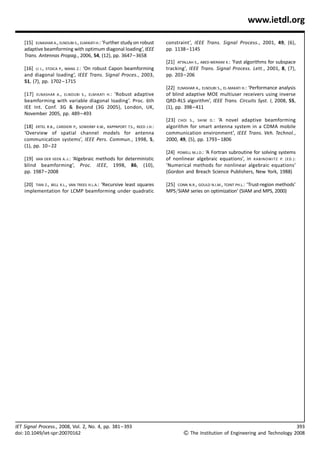 www.ietdl.org

    [15] ELNASHAR A., ELNOUBI S., ELMIKATI H.: ‘Further study on robust      constraint’, IEEE Trans. Signal Process., 2001, 49, (6),
    adaptive beamforming with optimum diagonal loading’, IEEE                pp. 1138 – 1145
    Trans. Antennas Propag., 2006, 54, (12), pp. 3647– 3658
                                                                             [21] ATTALLAH S., ABED-MERAIM K.: ‘Fast algorithms for subspace
    [16] LI J., STOICA P., WANG Z.: ‘On robust Capon beamforming             tracking’, IEEE Trans. Signal Process. Lett., 2001, 8, (7),
    and diagonal loading’, IEEE Trans. Signal Proces., 2003,                 pp. 203– 206
    51, (7), pp. 1702– 1715
                                                                             [22] ELNASHAR A., ELNOUBI S., EL-MAKATI H.: ‘Performance analysis
    [17] ELNASHAR A., ELNOUBI S., ELMIKATI H. : ‘Robust adaptive             of blind adaptive MOE multiuser receivers using inverse
    beamforming with variable diagonal loading’. Proc. 6th                   QRD-RLS algorithm’, IEEE Trans. Circuits Syst. I, 2008, 55,
    IEE Int. Conf. 3G  Beyond (3G 2005), London, UK,                        (1), pp. 398– 411
    November 2005, pp. 489 – 493
                                                                             [23] CHOI S., SHIM D.: ‘A novel adaptive beamforming
    [18] ERTEL R.B., CARDIERI P., SOWERBY K.W., RAPPAPORT T.S., REED J.H.:   algorithm for smart antenna system in a CDMA mobile
    ‘Overview of spatial channel models for antenna                          communication environment’, IEEE Trans. Veh. Technol.,
    communication systems’, IEEE Pers. Commun., 1998, 5,                     2000, 49, (5), pp. 1793– 1806
    (1), pp. 10– 22
                                                                             [24] POWELL M.J.D.: ‘A Fortran subroutine for solving systems
    [19] VAN DER VEEN A.-J.: ‘Algebraic methods for deterministic            of nonlinear algebraic equations’, in RABINOWITZ P. (ED.):
    blind beamforming’, Proc. IEEE, 1998, 86, (10),                          ‘Numerical methods for nonlinear algebraic equations’
    pp. 1987 – 2008                                                          (Gordon and Breach Science Publishers, New York, 1988)

    [20] TIAN Z., BELL K.L., VAN TREES H.L.A.: ‘Recursive least squares      [25] CONN N.R., GOULD N.I.M., TOINT PH.L.: ‘Trust-region methods’
    implementation for LCMP beamforming under quadratic                      MPS/SIAM series on optimization’ (SIAM and MPS, 2000)




IET Signal Process., 2008, Vol. 2, No. 4, pp. 381 – 393                                                                                          393
doi: 10.1049/iet-spr:20070162                                                         The Institution of Engineering and Technology 2008
 