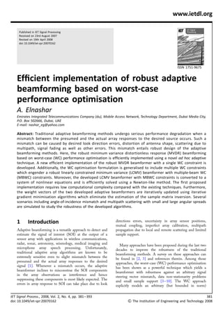 www.ietdl.org

     Published in IET Signal Processing
     Received on 23rd August 2007
     Revised on 19th April 2008
     doi: 10.1049/iet-spr:20070162




                                                                                                        ISSN 1751-9675


    Efﬁcient implementation of robust adaptive
    beamforming based on worst-case
    performance optimisation
    A. Elnashar
    Emirates Integrated Telecommunications Company (du), Mobile Access Network, Technology Department, Dubai Media City,
    P.O. Box 502666, Dubai, UAE
    E-mail: nashar_eg@yahoo.com

    Abstract: Traditional adaptive beamforming methods undergo serious performance degradation when a
    mismatch between the presumed and the actual array responses to the desired source occurs. Such a
    mismatch can be caused by desired look direction errors, distortion of antenna shape, scattering due to
    multipath, signal fading as well as other errors. This mismatch entails robust design of the adaptive
    beamforming methods. Here, the robust minimum variance distortionless response (MVDR) beamforming
    based on worst-case (WC) performance optimisation is efﬁciently implemented using a novel ad hoc adaptive
    technique. A new efﬁcient implementation of the robust MVDR beamformer with a single WC constraint is
    developed. Additionally, the WC optimisation formulation is generalised to include multiple WC constraints
    which engender a robust linearly constrained minimum variance (LCMV) beamformer with multiple-beam WC
    (MBWC) constraints. Moreover, the developed LCMV beamformer with MBWC constraints is converted to a
    system of nonlinear equations and is efﬁciently solved using a Newton-like method. The ﬁrst proposed
    implementation requires low computational complexity compared with the existing techniques. Furthermore,
    the weight vectors of the two developed adaptive beamformers are iteratively updated using iterative
    gradient minimisation algorithms which eliminate the estimation of the sample matrix inversion. Several
    scenarios including angle-of-incidence mismatch and multipath scattering with small and large angular spreads
    are simulated to study the robustness of the developed algorithms.


    1       Introduction                                         directions errors, uncertainty in array sensor positions,
                                                                 mutual coupling, imperfect array calibration, multipath
    Adaptive beamforming is a versatile approach to detect and   propagation due to local and remote scattering and limited
    estimate the signal of interest (SOI) at the output of a     sample support.
    sensor array with applications in wireless communications,
    radar, sonar, astronomy, seismology, medical imaging and        Many approaches have been proposed during the last two
    microphone array speech processing. Unfortunately,           decades to improve the robustness of the traditional
    traditional adaptive array algorithms are known to be        beamforming methods. A survey on these approaches can
    extremely sensitive even to slight mismatch between the      be found in [2, 3] and references therein. Among those
    presumed and the actual array responses to the desired       approaches, the worst-case (WC) performance optimisation
    signal [1]. Whenever a mismatch occurs, the adaptive         has been shown as a powerful technique which yields a
    beamformer inclines to misconstrue the SOI components        beamformer with robustness against an arbitrary signal
    in the array observations as interference and hence          steering vector mismatch, data non-stationarity problems
    suppressing these components is most likely expected. The    and small sample support [3 – 10]. The WC approach
    errors in array response to SOI can take place due to look   explicitly models an arbitrary (but bounded in norm)

IET Signal Process., 2008, Vol. 2, No. 4, pp. 381 – 393                                                                       381
doi: 10.1049/iet-spr:20070162                                           & The Institution of Engineering and Technology 2008
 