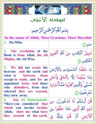 ∃$s)ômF{$$# AlAhqaf
ÉΟó¡Î0«!$#Ç⎯≈uΗ÷q§9$#ÉΟŠÏm§9$#
In the name of Allah, Most Gracious, Most Merciful
1. Ha-Mim.
üΝm∩⊇∪
2. The revelation of the
Book is from Allah, the All
Mighty, the All Wise.
ã≅ƒÍ”∴s?É=≈tGÅ3ø9$#z⎯ÏΒ«!$#Í“ƒÍ•yèø9$#
ÉΟ‹Å3ptø:$#∩⊄∪
3. We did not create the
heavens and the earth and
what is between them
except in truth, and for an
appointed term. And those
who disbelieve, from that
whereof they are warned,
they turn away.
$tΒ$oΨø)n=yzÏN≡uθ≈yϑ¡¡9$#uÚö‘F{$#uρ
$tΒuρ!$yϑßγoΨøŠt/ωÎ)Èd,ysø9$$Î/9≅y_r&uρ
‘wΚ|¡•Β4t⎦⎪Ï%©!$#uρ(#ρãxx.!$£ϑtã(#ρâ‘É‹Ρé&
tβθàÊÌ÷èãΒ∩⊂∪
4. Say (O Muhammad):
“Have you considered that
which you invoke besides
Allah, show me what have
they created of the earth,
ö≅è%ΝçF÷ƒu™u‘r&$¨Βšχθããô‰s?⎯ÏΒ
ÈβρßŠ«!$#’ÎΤρâ‘r&#sŒ$tΒ(#θà)n=yzz⎯ÏΒ
ÇÚö‘F{$#÷Πr&öΝçλm;Ô8÷Å°’Îû
 