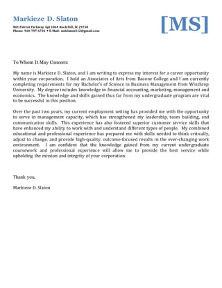 Markieze D. Slaton
801 Patriot Parkway Apt 106 Rock Hill, SC 29730
Phone: 910-797-6731  E-Mail: mdslaton312@gmail.com [MS]
To Whom It May Concern:
My name is Markieze D. Slaton, and I am writing to express my interest for a career opportunity
within your corporation. I hold an Associates of Arts from Bacone College and I am currently
completing requirements for my Bachelor’s of Science in Business Management from Winthrop
University. My degree includes knowledge in financial accounting, marketing, management and
economics. The knowledge and skills gained thus far from my undergraduate program are vital
to be successful in this position.
Over the past two years, my current employment setting has provided me with the opportunity
to serve in management capacity, which has strengthened my leadership, team building, and
communication skills. This experience has also fostered superior customer service skills that
have enhanced my ability to work with and understand different types of people. My combined
educational and professional experience has prepared me with skills needed to think critically,
adjust to change, and provide high-quality, outcome-focused results in the ever-changing work
environment. I am confident that the knowledge gained from my current undergraduate
coursework and professional experience will allow me to provide the best service while
upholding the mission and integrity of your corporation.
Thank you,
Markieze D. Slaton
 