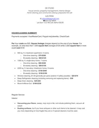 OK STUDIO
house service, property management, interior design
Home cleaning, post construction cleanup, preparation for sale
Julie Wilde
※Juliewilde@gmail.com
☎503-522-4839
┊po box 1522 McCall, Idaho 83638
 
 
HOUSECLEANING SUMMARY
Payments accepted: Visa/MasterCard, Paypal.me/juliewilde, Check/Cash
Per hour costs are $25. Square footage charges depend on the size of your house. For
example, an area less than 1,000 square feet averages $120 while 3,000 square feet or more
could cost $140
 900 sq. ft. 2-bedroom apartment, 5 rooms
o One-time cleaning - $70-$200
o Bi-weekly cleaning - $60-$125
 1300 sq. ft. single-story home, 7 rooms
o One-time cleaning - $90-$300
o Bi-weekly cleaning - $80-$150
 2200 sq. ft. two-story 3-bedroom home, 9 rooms
o One-time cleaning - $150-$400
o Bi-weekly cleaning - $100-$180
 Window cleaning, $1.00 generally per pane (exterior if safely possible) - $20-$70
 Deep Refrigerator cleaning (including removing and replacing items) - $30
 Deep Oven cleaning - $25-$30
 Move-In/Move-Out - $190-$330
Regular Service:
Interior:
 Vacuuming your floors, sweep, mop vinyl or tile; not include polishing them, vacuum all
carpet
 Dusting surfaces, but if you have antiques or other such items to be cleaned, it may cost
you more depending on how fragile they are or if special cleaners must be used.
 