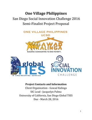 One Village Philippines 
 San Diego Social Innovation Challenge 2016  
Semi­Finalist Project Proposal  
 
Project Contacts and Information 
Client Organization ­ Gawad Kalinga 
SIC Lead ­ Jacquelyn Palma  
University of California, San Diego Global TIES 
Due ­ March 28, 2016 
 
 
1 
 