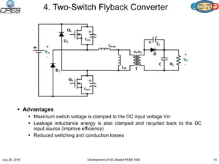 4. Two-Switch Flyback Converter
 Advantages
 Maximum switch voltage is clamped to the DC input voltage Vin
 Leakage inductance energy is also clamped and recycled back to the DC
input source (improve efficiency)
 Reduced switching and conduction losses
July 28, 2016 Development of SiC-Based PEBB 1000 15
 