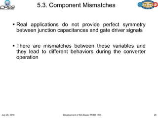 5.3. Component Mismatches
 Real applications do not provide perfect symmetry
between junction capacitances and gate driver signals
 There are mismatches between these variables and
they lead to different behaviors during the converter
operation
July 28, 2016 Development of SiC-Based PEBB 1000 26
 