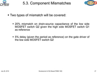 5.3. Component Mismatches
 Two types of mismatch will be covered:
 20% mismatch on drain-source capacitance of the low side
MOSFET switch Q2 given the high side MOSFET switch Q1
as reference
 5% delay (given the period as reference) on the gate driver of
the low side MOSFET switch Q2
July 28, 2016 Development of SiC-Based PEBB 1000 27
 