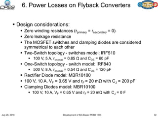 6. Power Losses on Flyback Converters
 Design considerations:
 Zero winding resistances (rprimary = rsecondary = 0)
 Zero leakage resistance
 The MOSFET switches and clamping diodes are considered
symmetrical to each other
 Two-Switch topology - switches model: IRF510
 100 V, 5 A, ron,max = 0.85 Ω and CDS = 60 pF
 One-Switch topology - switch model: IRF840
 500 V, 8 A, ron,max = 0.54 Ω and CDS = 120 pF
 Rectifier Diode model: MBR10100
 100 V, 10 A, VF = 0.65 V and rF = 20 mΩ with CJ = 200 pF
 Clamping Diodes model: MBR10100
 100 V, 10 A, VF = 0.65 V and rF = 20 mΩ with CJ = 0 F
July 28, 2016 Development of SiC-Based PEBB 1000 32
 