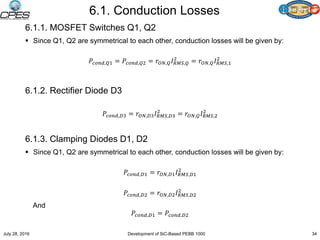 6.1. Conduction Losses
6.1.1. MOSFET Switches Q1, Q2
 Since Q1, Q2 are symmetrical to each other, conduction losses will be given by:
𝑃𝑐𝑜𝑛𝑑,𝑄1 = 𝑃𝑐𝑜𝑛𝑑,𝑄2 = 𝑟𝑂𝑁,𝑄 𝐼 𝑅𝑀𝑆,𝑄
2
= 𝑟𝑂𝑁,𝑄 𝐼 𝑅𝑀𝑆,1
2
6.1.2. Rectifier Diode D3
𝑃𝑐𝑜𝑛𝑑,𝐷3 = 𝑟𝑂𝑁,𝐷3 𝐼 𝑅𝑀𝑆,𝐷3
2
= 𝑟𝑂𝑁,𝑄 𝐼 𝑅𝑀𝑆,2
2
6.1.3. Clamping Diodes D1, D2
 Since Q1, Q2 are symmetrical to each other, conduction losses will be given by:
𝑃𝑐𝑜𝑛𝑑,𝐷1 = 𝑟𝑂𝑁,𝐷1 𝐼 𝑅𝑀𝑆,𝐷1
2
𝑃𝑐𝑜𝑛𝑑,𝐷2 = 𝑟𝑂𝑁,𝐷2 𝐼 𝑅𝑀𝑆,𝐷2
2
And
𝑃𝑐𝑜𝑛𝑑,𝐷1 = 𝑃𝑐𝑜𝑛𝑑,𝐷2
July 28, 2016 Development of SiC-Based PEBB 1000 34
 