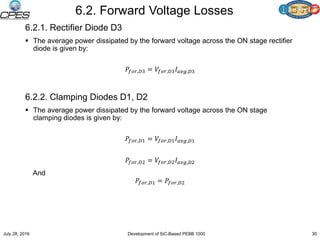 6.2. Forward Voltage Losses
6.2.1. Rectifier Diode D3
 The average power dissipated by the forward voltage across the ON stage rectifier
diode is given by:
𝑃𝑓𝑜𝑟,𝐷3 = 𝑉𝑓𝑜𝑟,𝐷3 𝐼 𝑎𝑣𝑔,𝐷3
6.2.2. Clamping Diodes D1, D2
 The average power dissipated by the forward voltage across the ON stage
clamping diodes is given by:
𝑃𝑓𝑜𝑟,𝐷1 = 𝑉𝑓𝑜𝑟,𝐷1 𝐼 𝑎𝑣𝑔,𝐷1
𝑃𝑓𝑜𝑟,𝐷2 = 𝑉𝑓𝑜𝑟,𝐷2 𝐼 𝑎𝑣𝑔,𝐷2
And
𝑃𝑓𝑜𝑟,𝐷1 = 𝑃𝑓𝑜𝑟,𝐷2
July 28, 2016 Development of SiC-Based PEBB 1000 35
 