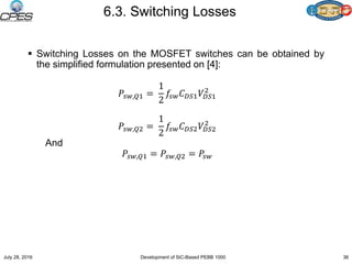 6.3. Switching Losses
 Switching Losses on the MOSFET switches can be obtained by
the simplified formulation presented on [4]:
𝑃𝑠𝑤,𝑄1 =
1
2
𝑓𝑠𝑤 𝐶 𝐷𝑆1 𝑉𝐷𝑆1
2
𝑃𝑠𝑤,𝑄2 =
1
2
𝑓𝑠𝑤 𝐶 𝐷𝑆2 𝑉𝐷𝑆2
2
And
𝑃𝑠𝑤,𝑄1 = 𝑃𝑠𝑤,𝑄2 = 𝑃𝑠𝑤
July 28, 2016 Development of SiC-Based PEBB 1000 36
 