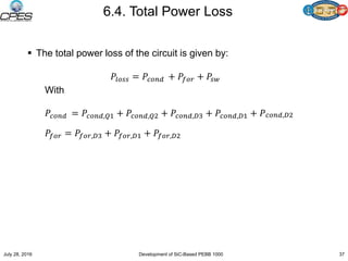 6.4. Total Power Loss
 The total power loss of the circuit is given by:
𝑃𝑙𝑜𝑠𝑠 = 𝑃𝑐𝑜𝑛𝑑 + 𝑃𝑓𝑜𝑟 + 𝑃𝑠𝑤
With
𝑃𝑐𝑜𝑛𝑑 = 𝑃𝑐𝑜𝑛𝑑,𝑄1 + 𝑃𝑐𝑜𝑛𝑑,𝑄2 + 𝑃𝑐𝑜𝑛𝑑,𝐷3 + 𝑃𝑐𝑜𝑛𝑑,𝐷1 + 𝑃 𝑐𝑜𝑛𝑑,𝐷2
𝑃𝑓𝑜𝑟 = 𝑃𝑓𝑜𝑟,𝐷3 + 𝑃𝑓𝑜𝑟,𝐷1 + 𝑃𝑓𝑜𝑟,𝐷2
July 28, 2016 Development of SiC-Based PEBB 1000 37
 