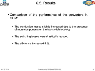 6.5. Results
 Comparison of the performance of the converters in
CCM:
 The conduction losses slightly increased due to the presence
of more components on the two-switch topology
 The switching losses were drastically reduced
 The efficiency increased 5 %
July 28, 2016 Development of SiC-Based PEBB 1000 40
 