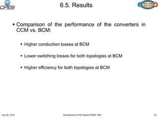 6.5. Results
 Comparison of the performance of the converters in
CCM vs. BCM:
 Higher conduction losses at BCM
 Lower switching losses for both topologies at BCM
 Higher efficiency for both topologies at BCM
July 28, 2016 Development of SiC-Based PEBB 1000 42
 