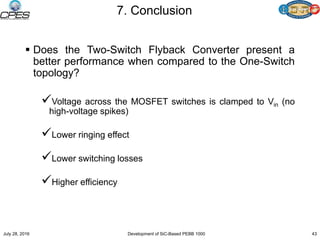 7. Conclusion
 Does the Two-Switch Flyback Converter present a
better performance when compared to the One-Switch
topology?
Voltage across the MOSFET switches is clamped to Vin (no
high-voltage spikes)
Lower ringing effect
Lower switching losses
Higher efficiency
July 28, 2016 Development of SiC-Based PEBB 1000 43
 