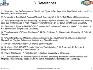 8. References
[1] “Improving the Performance of Traditional Flyback-Topology With Two-Switch –Approach”, J.
Pesonen; Texas Instruments
[2] “Understand Two-Switch Forward/Flyback Converters”, Y. Xi, R. Bell; National Semiconductor
[3] “Hard-Switching and Soft-Switching Two-Switch Flyback PWM DC-DC Converters and Winding
Loss due to Harmonics in High-Frequency Transformers”, D. M. Bellur, Wright State University
[4] “Two-Switch Flyback PWM DC-DC Converter in Continuous-Conduction Mode”, D. M. Bellur, M.
K. Kazimierczuk, Wright State University
[5] “Fundamentals of Power Electronics”, R. W. Erickson, D. Maksimovic, University of Colorado
Boulder
[6] “Characterization and Modeling of High-Switching-Speed Behavior of SiC Active Devices”,
Zheng Chen; Virginia Polytechnic Institute and State University
[7] “AN-9010 MOSFET Basics”, Fairchild Semiconductor
[8] “Analysis of SiC MOSFETs under Hard and Soft-Switching”, M. R. Ahmed, R. Todd, A. J.
Forsyth, The University of Manchester, UK
[9] “Power Electronics - A First Course”, N. Mohan, University of Minnesota
[10] “Development of an Isolated Flyback Converter Employing Boundary-Mode Operation and
Magnetic Flux Sensing Feedback”, M. V. Kenia, Massachusetts Institute of Technology
July 28, 2016 Development of SiC-Based PEBB 1000 44
 