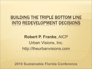 BUILDING THE TRIPLE BOTTOM LINE
INTO REDEVELOPMENT DECISIONS
Robert P. Franke, AICP
Urban Visions, Inc.
http://theurbanvisions.com
2010 Sustainable Florida Conference
 