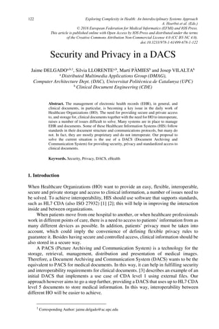 Security and Privacy in a DACS
Jaime DELGADOa,b,1
, Silvia LLORENTEa,b
, Martí PÀMIESb
and Josep VILALTAb
a
Distributed Multimedia Applications Group (DMAG),
Computer Architecture Dept. (DAC), Universitat Politècnica de Catalunya (UPC)
b
Clinical Document Engineering (CDE)
Abstract. The management of electronic health records (EHR), in general, and
clinical documents, in particular, is becoming a key issue in the daily work of
Healthcare Organizations (HO). The need for providing secure and private access
to, and storage for, clinical documents together with the need for HO to interoperate,
raises a number of issues difficult to solve. Many systems are in place to manage
EHR and documents. Some of these Healthcare Information Systems (HIS) follow
standards in their document structure and communications protocols, but many do
not. In fact, they are mostly proprietary and do not interoperate. Our proposal to
solve the current situation is the use of a DACS (Document Archiving and
Communication System) for providing security, privacy and standardized access to
clinical documents.
Keywords. Security, Privacy, DACS, eHealth
1. Introduction
When Healthcare Organizations (HO) want to provide an easy, flexible, interoperable,
secure and private storage and access to clinical information, a number of issues need to
be solved. To achieve interoperability, HIS should use software that supports standards,
such as HL7 CDA (also ISO 27932) [1] [2]; this will help in improving the interaction
inside and between organizations.
When patients move from one hospital to another, or when healthcare professionals
work in different points of care, there is a need to access to patients’ information from as
many different devices as possible. In addition, patients’ privacy must be taken into
account, which could imply the convenience of defining flexible privacy rules to
guarantee it. Besides having secure and controlled access, clinical information should be
also stored in a secure way.
A PACS (Picture Archiving and Communication System) is a technology for the
storage, retrieval, management, distribution and presentation of medical images.
Therefore, a Document Archiving and Communication System (DACS) wants to be the
equivalent to PACS for medical documents. In this way, it can help in fulfilling security
and interoperability requirements for clinical documents. [3] describes an example of an
initial DACS that implements a use case of CDA level 1 using external files. Our
approach however aims to go a step further, providing a DACS that uses up to HL7 CDA
level 5 documents to store medical information. In this way, interoperability between
different HO will be easier to achieve.
1
Corresponding Author: jaime.delgado@ac.upc.edu
Exploring Complexity in Health: An Interdisciplinary Systems Approach
A. Hoerbst et al. (Eds.)
© 2016 European Federation for Medical Informatics (EFMI) and IOS Press.
This article is published online with Open Access by IOS Press and distributed under the terms
of the Creative Commons Attribution Non-Commercial License 4.0 (CC BY-NC 4.0).
doi:10.3233/978-1-61499-678-1-122
122
 