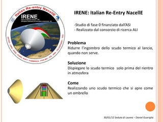 IRENE: Italian Re-Entry NacellE
-Studio di fase 0 finanziato dall’ASI
- Realizzato dal consorzio di ricerca ALI
Problema
Ridurre l’ingombro dello scudo termico al lancio,
quando non serve.
Soluzione
Dispiegare lo scudo termico solo prima del rientro
in atmosfera
Come
Realizzando uno scudo termico che si apre come
un ombrello
30/01/12 Seduta di Laurea – Daniel Guariglia
 