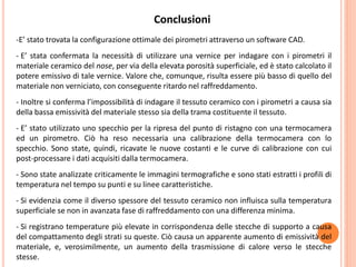 Conclusioni
-E’ stato trovata la configurazione ottimale dei pirometri attraverso un software CAD.
- E’ stata confermata la necessità di utilizzare una vernice per indagare con i pirometri il
materiale ceramico del nose, per via della elevata porosità superficiale, ed è stato calcolato il
potere emissivo di tale vernice. Valore che, comunque, risulta essere più basso di quello del
materiale non verniciato, con conseguente ritardo nel raffreddamento.
- Inoltre si conferma l’impossibilità di indagare il tessuto ceramico con i pirometri a causa sia
della bassa emissività del materiale stesso sia della trama costituente il tessuto.
- E’ stato utilizzato uno specchio per la ripresa del punto di ristagno con una termocamera
ed un pirometro. Ciò ha reso necessaria una calibrazione della termocamera con lo
specchio. Sono state, quindi, ricavate le nuove costanti e le curve di calibrazione con cui
post-processare i dati acquisiti dalla termocamera.
- Sono state analizzate criticamente le immagini termografiche e sono stati estratti i profili di
temperatura nel tempo su punti e su linee caratteristiche.
- Si evidenzia come il diverso spessore del tessuto ceramico non influisca sulla temperatura
superficiale se non in avanzata fase di raffreddamento con una differenza minima.
- Si registrano temperature più elevate in corrispondenza delle stecche di supporto a causa
del compattamento degli strati su queste. Ciò causa un apparente aumento di emissività del
materiale, e, verosimilmente, un aumento della trasmissione di calore verso le stecche
stesse.
 