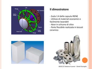 Il dimostratore
- Scala 1:4 della capsula IRENE
- Utilizzo di materiali economici e
facilmente lavorabili
- Nose in schiuma di silice
- Parte flessibile realizzata in tessuti
ceramico
30/01/12 Seduta di Laurea – Daniel Guariglia
 