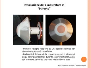 Installazione del dimostratore in
“Scirocco”
- Punto di ristagno ricoperto da una speciale vernice per
diminuire la porosità superficiale
- Problemi di lettura della temperatura per i pirometri
single color già incontrati durante esperimenti al DIAS sia
con il tessuto ceramico che con il materiale del nose
30/01/12 Seduta di Laurea – Daniel Guariglia
 