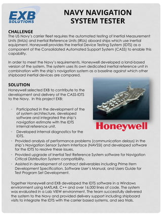 SOLUTION
Honeywell selected EXB to contribute to the
development and delivery of the CASS-IDTS
to the Navy. In this project EXB: 
•  Participated in the development of the
of system architecture, developed
software and integrated the ship’s
navigation estimate with the IDTS
internal reference unit.
•  Developed internal diagnostics for the
IDTS.
CHALLENGE
The US Navy’s carrier fleet requires the automated testing of Inertial Measurement
Units (IMUs) and Inertial Reference Units (IRUs) aboard ships which use inertial
equipment. Honeywell provides the Inertial Device Testing System (IDTS) as a
component of the Consolidated Automated Support System (CASS) to enable this
capability.
 
In order to meet the Navy’s requirements, Honeywell developed a land-based
version of the system. The system uses its own dedicated inertial reference unit in
combination with the ship’s navigation system as a baseline against which other
shipboard inertial devices are compared.
NAVY NAVIGATION
SYSTEM TESTER
•  Provided analysis of performance problems (communication delays) in the
ship’s Navigation Sensor System Interface (NAVSSI) and developed software
for the IDTS to resolve these issues.
•  Provided upgrade of Inertial Test Reference System software for Navigation
Critical Distribution System compatibility.
•  Assisted in development of contract deliverables including Prime Item
Development Specification, Software User’s Manual, and Users Guide for
Test Program Set Development.
Together Honeywell and EXB developed the IDTS software in a Windows
environment using MATLAB, C++ and over 16,000 lines of code. The system
was evaluated in a Lab VIEW environment. The team successfully delivered
the system to the Navy and provided delivery support including shipboard
visits to integrate the IDTS with the carrier based systems, and sea trials.
 