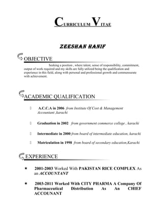 CURRICULUM VITAE
Zeeshan hanif
OBJECTIVE
Seeking a position , where talent, sense of responsibility, commitment,
output of work required and my skills are fully utilized being the qualification and
experience in this field, along with personal and professional growth and commensurate
with achievement.
ACADEMIC QUALIFICATION
 A.C.C.A in 2006 from Institute Of Cost & Management
Accountant ,karachi
 Graduation in 2002 from government commerce college , karachi
 Intermediate in 2000 from board of intermediate education, karachi
 Matriculation in 1998 from board of secondary education,Karachi
EXPERIENCE
 2001-2003 Worked With PAKISTAN RICE COMPLEX As
an ACCOUNTANT
 2003-2011 Worked With CITY PHARMA A Company Of
Pharmaceutical Distribution As An CHIEF
ACCOUNANT
 