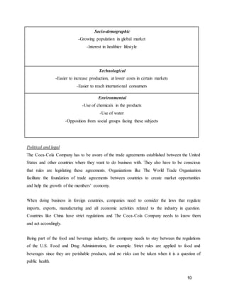 10
Socio-demographic
-Growing population in global market
-Interest in healthier lifestyle
Technological
-Easier to increase production, at lower costs in certain markets
-Easier to reach international consumers
Environmental
-Use of chemicals in the products
-Use of water
-Opposition from social groups facing these subjects
Political and legal
The Coca-Cola Company has to be aware of the trade agreements established between the United
States and other countries where they want to do business with. They also have to be conscious
that rules are legislating these agreements. Organizations like The World Trade Organization
facilitate the foundation of trade agreements between countries to create market opportunities
and help the growth of the members’ economy.
When doing business in foreign countries, companies need to consider the laws that regulate
imports, exports, manufacturing and all economic activities related to the industry in question.
Countries like China have strict regulations and The Coca-Cola Company needs to know them
and act accordingly.
Being part of the food and beverage industry, the company needs to stay between the regulations
of the U.S. Food and Drug Administration, for example. Strict rules are applied to food and
beverages since they are perishable products, and no risks can be taken when it is a question of
public health.
 