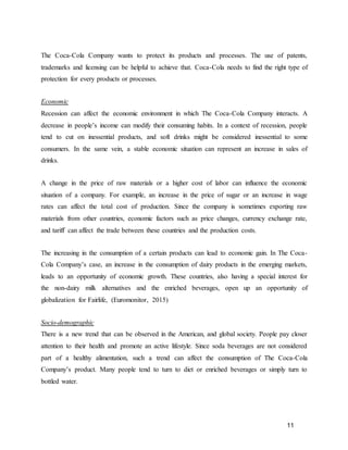 11
The Coca-Cola Company wants to protect its products and processes. The use of patents,
trademarks and licensing can be helpful to achieve that. Coca-Cola needs to find the right type of
protection for every products or processes.
Economic
Recession can affect the economic environment in which The Coca-Cola Company interacts. A
decrease in people’s income can modify their consuming habits. In a context of recession, people
tend to cut on inessential products, and soft drinks might be considered inessential to some
consumers. In the same vein, a stable economic situation can represent an increase in sales of
drinks.
A change in the price of raw materials or a higher cost of labor can influence the economic
situation of a company. For example, an increase in the price of sugar or an increase in wage
rates can affect the total cost of production. Since the company is sometimes exporting raw
materials from other countries, economic factors such as price changes, currency exchange rate,
and tariff can affect the trade between these countries and the production costs.
The increasing in the consumption of a certain products can lead to economic gain. In The Coca-
Cola Company’s case, an increase in the consumption of dairy products in the emerging markets,
leads to an opportunity of economic growth. These countries, also having a special interest for
the non-dairy milk alternatives and the enriched beverages, open up an opportunity of
globalization for Fairlife, (Euromonitor, 2015)
Socio-demographic
There is a new trend that can be observed in the American, and global society. People pay closer
attention to their health and promote an active lifestyle. Since soda beverages are not considered
part of a healthy alimentation, such a trend can affect the consumption of The Coca-Cola
Company’s product. Many people tend to turn to diet or enriched beverages or simply turn to
bottled water.
 