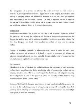 12
The demographics of a country can influence the social environment in which evolves a
company. A growing population represents a bigger market for the company. For example, in the
majority of emerging markets, the population is increasing at a fast rate, which can represent
good opportunities for The Coca-Cola Company. The aging of population also has an impact on
the food and beverage industry. Older people tend to be more conscious when it comes to health
and considering nutritional factors in the products they consume.
Technological
Technological development can increase the efficiency of the company’s equipment, facilitate
the operations, and increase the production and distribution. Innovation in machinery can also
decrease the need for labor and the total cost of that labor. Furthermore, as a global industry, The
Coca-Cola Company can benefit from manufacturing products at lower cost in emerging
markets.
Progress in technology, especially in telecommunications, makes it easier to reach larger
markets. Advertising and promotion is facilitated by access to computers, cell phones and
television. International markets are now accessible through multiples point of contacts, and the
U.S. market can be exploited in new and interesting ways.
Environmental
Allegations of the use of chemicals in a product can impact the environment in which a company
evolves. Such a scandal can raise doubts regarding the safety of consuming the product, and in a
long run, impact the sales. The Coca-Cola Company has had to deal with allegations regarding
the use of pesticides in some of their products in China, and has to be careful in the future facing
such environmental issues, (Forbes, 2008)
Moreover, The Coca-Cola Company uses water as the main ingredient in all of its products. It is
also used in the production process, for rinsing, heating, cooling and washing (The Coca-Cola
Company, 2010). The large use of water can raise some environmental issues, and push multiple
social groups to share their opposition.
 