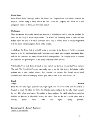 13
Competitors
In the United States’ beverage market, The Coca-Cola Company leads in the market, followed by
PepsiCo. Fairlife, being a niche market for The Coca-Cola Company, has Nestlé as a main
competitor, since it is the leader of the milk market.
Challenges
Many companies when going through the process of globalization tend to keep the product the
same and not adopt it to the target market. The Coca-Cola Company needs to make sure that
Fairlife meets the need of its future customers and a way to achieve that is to modify the product
to fit the trends and consumption habits of the country.
A challenge that Coca-Cola is probably going to encounter in the launch of Fairlife in emerging
markets is the fact that both Brazil and China have experienced some scandals surrounding food,
and that the consumers are more reticent vis-à-vis dairy products. The company needs to reassure
the customers and provide proof of the quality and safety of the product.
With Fairlife, Coca-Cola hopes to reach a mass market and launch a product that “rains money”.
That said, The Coca-Cola Company must make sure to use the right strategy for bringing a niche
product into a mass market product. The company can achieve that through strong brand
communication since the emerging markets give a lot of value to the name Coca-Cola.
Brazil
Target Market
Brazil has the sixth largest population of people aged over 60 in the world, and the number is
forecast to reach 32 million by 2020. The Brazilian dairy market is led by milk, which accounts
for over 48% of the total market. In addition to those numbers, the middle class has recently just
received an increase in disposable income per capita. This has led to a middle class who is
seeking greater added value and higher quality products.
Internal analysis - Porter’s five forces
Threat of new entrants
 