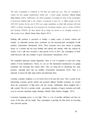 16
The dairy consumption is estimated at 150 liters per capita per year. They are expanding in
volume but also gaining sophistication, health, and a better quality orientation, (Brazil Annual
Dairy Report, 2011). Furthermore, the urban population, accounting for most of the consumption
of processed drinking milk in the country, is projected to grow by 11 million people over the
2010-2015 period. By the end of 2015, per capita expenditure on drink milk products will reach
US$67 in Brazil, exceeding the level projected for developed markets such as France (US$52)
and Germany (US$45). By then, Brazil will no longer be known as an emerging economy in
milk product terms, (Brazil Annual Dairy Report, 2011).
Drinking milk products is perceived as healthy, a quality source of protein, calcium and
vitamins. As disposable incomes grow, consumers are also increasing their consumption of milk
products, (Euromonitor International, 2014). These consumers have more interest in spending
money on a product that has been fortified with calcium and vitamins, while also reduced fat
content. Cow’s milk have recorded a value growth of 8% in 2014. The consumption of shelf-
stable flavoured milk also continues to grow, (Euromonitor International, 2014).
The competitive landscape remains fragmented. There is a lot of segments to reach and a large
number of local manufacturers. Slowly, we can see that international manufacturers are gaining
penetration and increasing their market share. They are doing this by introducing new niche
products, especially those that are healthier, (Euromonitor International, 2014). Thus, it is
important to choose the right target market and understand them.
Currently, consumer confidence is at its lowest level of the past four years. This is caused by the
deteriorating economic growth outlook and persistent inflation. Brazilian consumers are worried
about the consequences of high prices and job security. Additionally, Brazil struggled with a
milk scandal. This led to product recalls, government relaxation of import restriction and tariffs
to try to overcome immediate supply shortages, (Brazil's Dairy Industry Struggles, 2013)
Consumers bargaining power is very high. There is a lot of possible substitutes and they are
aware of the price and the quality. They consumption is growing, but their needs are becoming
more and more specific.
 