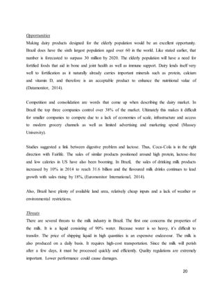 20
Opportunities
Making dairy products designed for the elderly population would be an excellent opportunity.
Brazil does have the sixth largest population aged over 60 in the world. Like stated earlier, that
number is forecasted to surpass 30 million by 2020. The elderly population will have a need for
fortified foods that aid in bone and joint health as well as immune support. Dairy lends itself very
well to fortification as it naturally already carries important minerals such as protein, calcium
and vitamin D, and therefore is an acceptable product to enhance the nutritional value of
(Datamonitor, 2014).
Competition and consolidation are words that come up when describing the dairy market. In
Brazil the top three companies control over 38% of the market. Ultimately this makes it difficult
for smaller companies to compete due to a lack of economies of scale, infrastructure and access
to modern grocery channels as well as limited advertising and marketing spend (Massey
University).
Studies suggested a link between digestive problem and lactose. Thus, Coca-Cola is in the right
direction with Fairlife. The sales of similar products positioned around high protein, lactose-free
and low calories in US have also been booming. In Brazil, the sales of drinking milk products
increased by 10% in 2014 to reach 31.6 billion and the flavoured milk drinks continues to lead
growth with sales rising by 18%, (Euromonitor International, 2014).
Also, Brazil have plenty of available land area, relatively cheap inputs and a lack of weather or
environmental restrictions.
Threats
There are several threats to the milk industry in Brazil. The first one concerns the properties of
the milk. It is a liquid consisting of 90% water. Because water is so heavy, it’s difficult to
transfer. The price of shipping liquid in high quantities is an expensive endeavour. The milk is
also produced on a daily basis. It requires high-cost transportation. Since the milk will perish
after a few days, it must be processed quickly and efficiently. Quality regulations are extremely
important. Lower performance could cause damages.
 