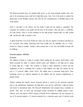 21
The Brazil government does not maintain milk stocks, so the strong demand coupled with a late
start in the producing season could led to high milk prices. Also, Coca Cola needs to consider the
appreciation of the Brazilian currency and, thus the low competitiveness of Brazilian dairy in the
world market.
There is still place in the market, but the rivalry is high and the market is segmented. The
consumers are sensitive to the quality and the price of the product. They also have a preference
for some brands. There is several substitute for the milk product: almond milk, soy milk, normal
milk and flavored milk to mention a few.
A global brand like Coca-Cola should also make sure that any negative association with them are
not associated with Fairlife. Distancing itself from Fairlife and the unhealthy side of ‘’Coke’’
should be a thing to consider. Turning a niche product into a cool, new and healthy beverage will
be challenge.
External analysis - PESTEL
Economic
The inflation in Brazil is a thing to consider before getting into the market. David Beker, chief
Brazil economist for Bank of America Merrill Lynch, said “Inflation is very high and it’s going
to remain high for a while. This economy is facing a major adjustment in prices and this
realignment in part is something that is going to push inflation very high. My number for the
year is 7.5 percent” (Biller, David, 2014). The middle class is concerned rising prices. Their
purchasing powers are affected negatively by the inflation and the national competitiveness is
getting eroded.
Analysts maintain that Brazil’s slower economic growth is caused by the structural constraint
such as the infrastructure deficiencies, the high labor costs and low skill levels, a high tax burden
and barrier to international trade. The Rousseff Administration did recognize these constraints on
growth. Thus, they cut taxes and encouraged private investment by building operates roads,
railways, ports and airports, (PEST Analysis of Brazil, 2014). Furthermore, the top corporate tax
rate of 34 percent includes a 15 percent corporate tax, a corporate surtax, and a 9 percent social
 