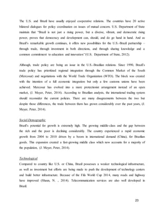23
The U.S. and Brazil have usually enjoyed cooperative relations. The countries have 20 active
bilateral dialogues for policy coordination on issues of mutual concern. U.S. Department of State
maintain that “Brazil is not just a rising power, but a diverse, vibrant, and democratic rising
power, proves that democracy and development can, should, and do go hand in hand. And as
Brazil’s remarkable growth continues, it offers new possibilities for the U.S.-Brazil partnership –
through trade, through investment in both directions, and through sharing knowledge and a
common commitment to education and innovation’’(U.S. Department of State, 2012).
Although, trade policy are being an issue in the U.S.-Brazilian relations. Since 1990, Brazil’s
trade policy has prioritized regional integration through the Common Market of the South
(Mercosur) and negotiations with the World Trade Organization (WTO). The block was created
with the intention of a full economic integration but only a few customs unions have been
achieved. Mercosur has evolved into a more protectionist arrangement instead of an open
market, (J. Meyer, Peter, 2014). According to Brazilian analysts, the international trading system
should reconsider the current policies. There are many disagreements between the two but
despite those differences, the trade between them has grown considerably over the past years, (J.
Meyer, Peter, 2014).
Social-Demographic
Brazil’s potential for growth is extremely high. The growing middle-class and the gap between
the rich and the poor is declining considerably. The country experienced a rapid economic
growth from 2004 to 2010 driven by a boom in international demand (China), for Brazilian
goods. This expansion created a fast-growing middle class which now accounts for a majority of
the population, (J. Meyer, Peter, 2014).
Technological
Compared to country like U.S. or China, Brazil possesses a weaker technological infrastructure,
as well as investment but efforts are being made to push the development of technology centers
and build better infrastructure. Because of the Fifa World Cup 2014, many roads and highway
have improved (Shaun, N. , 2014). Telecommunication services are also well developed in
Brazil.
 
