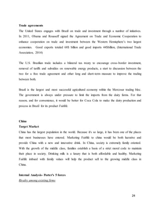 24
Trade agreements
The United States engages with Brazil on trade and investment through a number of initiatives.
In 2011, Obama and Rousseff signed the Agreement on Trade and Economic Cooperation to
enhance cooperation on trade and investment between the Western Hemisphere’s two largest
economies. Good exports totaled 68$ billion and good imports 44$billion, (International Trade
Association, 2014)
The U.S. Brazilian trade includes a bilateral tax treaty to encourage cross-border investment,
removal of tariffs and subsidies on renewable energy products, a start to discussion between the
two for a free trade agreement and other long and short-term measure to improve the trading
between both.
Brazil is the largest and most successful agricultural economy within the Mercosur trading bloc.
The government is always under pressure to limit the imports from the dairy farms. For that
reason, and for convenience, it would be better for Coca Cola to make the dairy production and
process in Brazil for its product Fairlife.
China
Target Market
China has the largest population in the world. Because it's so large, it has been one of the places
that most businesses have entered. Marketing Fairlife to china would be both lucrative and
provide China with a new and innovative drink. In China, society is extremely family oriented.
With the growth of the middle class, families establish a basis of a strict moral code to maintain
their place in society. Drinking milk is a luxury that is both affordable and healthy. Marketing
Fairlife imbued with family values will help the product sell to the growing middle class in
China.
Internal Analysis- Porter's 5 forces
Rivalry among existing firms
 