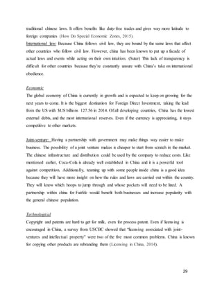 29
traditional chinese laws. It offers benefits like duty-free trades and gives way more latitude to
foreign companies (How Do Special Economic Zones, 2015).
International law: Because China follows civil law, they are bound by the same laws that affect
other countries who follow civil law. However, china has been known to put up a facade of
actual laws and events while acting on their own intuition. (Suter) This lack of transparency is
difficult for other countries because they’re constantly unsure with China’s take on international
obedience.
Economic
The global economy of China is currently in growth and is expected to keep on growing for the
next years to come. It is the biggest destination for Foreign Direct Investment, taking the lead
from the US with $US billions 127.56 in 2014. Of all developing countries, China has the lowest
external debts, and the most international reserves. Even if the currency is appreciating, it stays
competitive to other markets.
Joint-venture: Having a partnership with government may make things way easier to make
business. The possibility of a joint venture makes is cheaper to start from scratch in the market.
The chinese infrastructure and distribution could be used by the company to reduce costs. Like
mentioned earlier, Coca-Cola is already well established in China and it is a powerful tool
against competition. Additionally, teaming up with some people inside china is a good idea
because they will have more insight on how the rules and laws are carried out within the country.
They will know which hoops to jump through and whose pockets will need to be lined. A
partnership within china for Fairlife would benefit both businesses and increase popularity with
the general chinese population.
Technological
Copyright and patents are hard to get for milk, even for process patent. Even if licensing is
encouraged in China, a survey from USCBC showed that “licensing associated with joint-
ventures and intellectual property” were two of the five most common problems. China is known
for copying other products are rebranding them (Licensing in China, 2014).
 