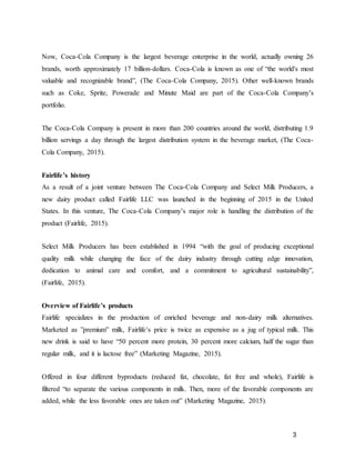 3
Now, Coca-Cola Company is the largest beverage enterprise in the world, actually owning 26
brands, worth approximately 17 billion-dollars. Coca-Cola is known as one of “the world's most
valuable and recognizable brand”, (The Coca-Cola Company, 2015). Other well-known brands
such as Coke, Sprite, Powerade and Minute Maid are part of the Coca-Cola Company’s
portfolio.
The Coca-Cola Company is present in more than 200 countries around the world, distributing 1.9
billion servings a day through the largest distribution system in the beverage market, (The Coca-
Cola Company, 2015).
Fairlife’s history
As a result of a joint venture between The Coca-Cola Company and Select Milk Producers, a
new dairy product called Fairlife LLC was launched in the beginning of 2015 in the United
States. In this venture, The Coca-Cola Company’s major role is handling the distribution of the
product (Fairlife, 2015).
Select Milk Producers has been established in 1994 “with the goal of producing exceptional
quality milk while changing the face of the dairy industry through cutting edge innovation,
dedication to animal care and comfort, and a commitment to agricultural sustainability”,
(Fairlife, 2015).
Overview of Fairlife’s products
Fairlife specializes in the production of enriched beverage and non-dairy milk alternatives.
Marketed as ”premium” milk, Fairlife’s price is twice as expensive as a jug of typical milk. This
new drink is said to have “50 percent more protein, 30 percent more calcium, half the sugar than
regular milk, and it is lactose free” (Marketing Magazine, 2015).
Offered in four different byproducts (reduced fat, chocolate, fat free and whole), Fairlife is
filtered “to separate the various components in milk. Then, more of the favorable components are
added, while the less favorable ones are taken out” (Marketing Magazine, 2015).
 