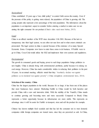 30
Sociocultural
China established 35 years ago a “one child policy” to control birth across the country. Even if
the pressure of this policy is getting more relaxed, the population of China is growing old. The
young people only represent a low percentage of the total population. The information about the
population is an important aspect to consider before entering a market to make sure we are
aiming the right consumer for our product (China's cities need more babies, 2015).
Legal
China is an official member of the WTF since december 11th 2001. Because of the lack in
transparency into their legal system, we are often not sure how and to what extent criminals are
prosecuted. The legal system in china is special because of the existence of so many Special
Economic Zones. Companies now know to enter these zones to do business. If Fairlife were to
go to China, Coca-Cola would utilize the SEZ and implement their own systems and regulations.
Environmental
The growth in consumed goods and buying power to such large population brings pollution to
new heights. China is already living with environmental problems, partly because it is relying on
coal energy. However, China has made considerable strides in reducing their pollution in the past
10 years. As an annual meeting, officials stated that they “resolutely declare war against
pollution as we declared war against poverty” ( China strengthens environmental laws, 2014).
Selection of the country: China
China has the largest population in the world. Because it's so large, it has been one of the places
that most businesses have entered. Marketing Fairlife to China would be both lucrative and
provide China with a new and innovative drink. With the stability of the Yuan(¥), China stands
to continue growing and becoming more and more successful. Compared to Brazil, China
represents a better opportunity because its infrastructure are more stable. This represents an
advantage since it will be easier for Fairlife to transport, store and sell the product for example.
Chinese has known multiple food scandals and that has led the consumer not to trust domestic
companies while foreign companies are trusted more, since they are perceived as safe. In China,
 