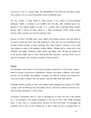 31
Coca-Cola is seen as a luxury brand. The dependability of the brand has left Chinese citizens
with a positive view on Coca-Cola and little reason to doubt the brand.
We also decided to bring Fairlife to China because of the number of lactose-intolerant
individuals. Fairlife is structured to be healthier than real milk, while remaining lactose free.
Because of the inherent qualities of milk, it is a product that is inherently family oriented.
Because milk is known for being critical to a child's development, China’s family oriented
structure further promotes the reason for selecting China.
Because of China’s one-child policy, many children had extensive pressure from their family to
do good in school and excel. One child would have a mom, dad, two sets of grandparents and
extended relatives focused on their well-being. This “Little Emperor” syndrome can be useful
when helping us market to the guardians of these children. Drinking milk is a luxury that is both
affordable and healthy. Marketing Fairlife imbued with family values will help the product sell
to the growing middle class in China, knowing that they experience a growing income and are
open to the adoption of new products, especially Western products.
Product
The adjustment of the product to fit the needs and unique characteristics of the foreign country’s
market is essential in the process of globalization. Because each culture is different, each country
has their own set of beliefs and standards. Consumers from different countries do not answer the
same way to colors or shapes; they have specific needs that differ from other markets.
Marketing Fairlife’s products in China will certainly require changing some aspects of it. Fairlife
is going to offer the following four sub-products: fat free, reduced fat, whole and chocolate non-
dairy beverages packaged in 1.5 liters bottles.
According to Euromonitor, there is a lack of packaging law in China. The lack of such national
law is not beneficial to the healthy development of the food in China. Thus, Fairlife packaging
needs to show that it’s a foreign product and part of Coca-Cola brand. The packaging and
production will be done in New Zealand due to better quality and lower packaging prices. In
 