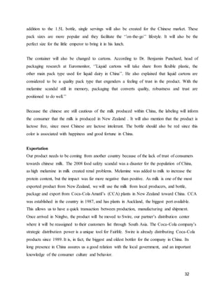 32
addition to the 1.5L bottle, single servings will also be created for the Chinese market. These
pack sizes are more popular and they facilitate the ‘’on-the-go’’ lifestyle. It will also be the
perfect size for the little emperor to bring it in his lunch.
The container will also be changed to cartons. According to Dr. Benjamin Punchard, head of
packaging research at Euromonitor, ‘’Liquid cartons will take share from flexible plastic, the
other main pack type used for liquid dairy in China’’. He also explained that liquid cartons are
considered to be a quality pack type that engenders a feeling of trust in the product. With the
melamine scandal still in memory, packaging that converts quality, robustness and trust are
positioned to do well.’’
Because the chinese are still cautious of the milk produced within China, the labeling will inform
the consumer that the milk is produced in New Zealand . It will also mention that the product is
lactose free, since most Chinese are lactose intolerant. The bottle should also be red since this
color is associated with happiness and good fortune in China.
Exportation
Our product needs to be coming from another country because of the lack of trust of consumers
towards chinese milk. The 2008 food safety scandal was a disaster for the population of China,
as high melamine in milk created renal problems. Melamine was added to milk to increase the
protein content, but the impact was far more negative than positive. As milk is one of the most
exported product from New Zealand, we will use the milk from local producers, and bottle,
package and export from Coca-Cola Amatil’s (CCA) plants in New Zealand toward China. CCA
was established in the country in 1987, and has plants in Auckland, the biggest port available.
This allows us to have a quick transaction between production, manufacturing and shipment.
Once arrived in Ningbo, the product will be moved to Swire, our partner’s distribution center
where it will be reassigned to their customers list through South Asia. The Coca-Cola company’s
strategic distribution power is a unique tool for Fairlife. Swire is already distributing Coca-Cola
products since 1989. It is, in fact, the biggest and oldest bottler for the company in China. Its
long presence in China assures us a good relation with the local government, and an important
knowledge of the consumer culture and behavior.
 