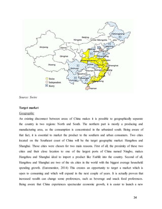 34
Source: Swire
Target market
Geographic
An existing disconnect between areas of China makes it is possible to geographically separate
the country in two regions: North and South. The northern part is mostly a producing and
manufacturing area, as the consumption is concentrated in the urbanized south. Being aware of
that fact, it is essential to market the product to the southern and urban consumers. Two cities
located on the Southeast coast of China will be the target geographic market: Hangzhou and
Shanghai. Those cities were chosen for two main reasons. First of all, the proximity of these two
cities and their close location to one of the largest ports of China named Ningbo, makes
Hangzhou and Shanghai ideal to import a product like Fairlife into the country. Second of all,
Hangzhou and Shanghai are two of the six cities in the world with the biggest average household
spending growth. (Euromonitor, 2014) This creates an opportunity to target a market which is
open to consuming and which will expand in the next couple of years. It is actually proven that
increased wealth can change some preferences, such as beverage and snack food preferences.
Being aware that China experiences spectacular economic growth, it is easier to launch a new
 