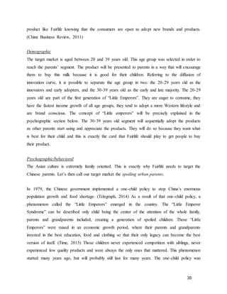 35
product like Fairlife knowing that the consumers are open to adopt new brands and products.
(China Business Review, 2011)
Demographic
The target market is aged between 20 and 39 years old. This age group was selected in order to
reach the parents’ segment. The product will be presented to parents in a way that will encourage
them to buy this milk because it is good for their children. Referring to the diffusion of
innovation curve, it is possible to separate the age group in two: the 20-29 years old as the
innovators and early adopters, and the 30-39 years old as the early and late majority. The 20-29
years old are part of the first generation of “Little Emperors”. They are eager to consume, they
have the fastest income growth of all age groups, they tend to adopt a more Western lifestyle and
are brand conscious. The concept of “Little emperors” will be precisely explained in the
psychographic section below. The 30-39 years old segment will sequentially adopt the products
as other parents start using and appreciate the products. They will do so because they want what
is best for their child and this is exactly the card that Fairlife should play to get people to buy
their product.
Psychographic/behavioral
The Asian culture is extremely family oriented. This is exactly why Fairlife needs to target the
Chinese parents. Let’s then call our target market the spoiling urban parents.
In 1979, the Chinese government implemented a one-child policy to stop China’s enormous
population growth and food shortage. (Telegraph, 2014) As a result of that one-child policy, a
phenomenon called the “Little Emperors” emerged in the country. The “Little Emperor
Syndrome” can be described only child being the center of the attention of the whole family,
parents and grandparents included, creating a generation of spoiled children. Those “Little
Emperors” were raised in an economic growth period, where their parents and grandparents
invested in the best education, food and clothing so that their only legacy can become the best
version of itself. (Time, 2013) Those children never experienced competition with siblings, never
experienced low quality products and were always the only ones that mattered. This phenomenon
started many years ago, but will probably still last for many years. The one-child policy was
 
