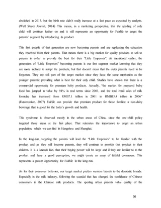 36
abolished in 2013, but the birth rate didn’t really increase at a fast pace as expected by analysts.
(Wall Street Journal, 2014) This means, in a marketing perspective, that the spoiling of only
child will continue further on and it still represents an opportunity for Fairlife to target the
parents’ segment by introducing its product.
This first people of that generation are now becoming parents and are replicating the education
they received from their parents. That means there is a big market for quality products to sell to
parents in order to provide the best for their “Little Emperors”. As mentioned earlier, the
generation of “Little Emperors” becoming parents is our first segment market knowing that they
are more inclined to adopt the products, but that doesn’t mean that the older parents need to be
forgotten. They are still part of the target market since they have the same motivation as the
younger parents: providing what is best for their only child. Studies have shown that there is a
commercial opportunity for premium baby products. Actually, “the market for prepared baby
food has jumped in value by 94% in real terms since 2001, and the total retail sales of milk
formulae has increased from RMB7.1 trillion in 2001 to RMB15.4 trillion in 2006”
(Euromonitor, 2007) Fairlife can provide that premium product for those families: a non-dairy
beverage that is good for the baby’s growth and health.
This syndrome is observed mostly in the urban areas of China, since the one-child policy
targeted those areas at the first place. That reiterates the importance to target an urban
population, which we can find in Hangzhou and Shanghai.
In the long-run, targeting the parents will lead the “Little Emperors” to be familiar with the
product and as they will become parents, they will continue to provide that product to their
children. It is a known fact, that their buying power will be large and if they are familiar to to the
product and have a good perception, we might create an army of faithful consumers. This
represents a growth opportunity for Fairlife in the long-run.
As for their consumer behavior, our target market prefers western brands to the domestic brands.
Especially in the milk industry, following the scandal that has changed the confidence of Chinese
consumers in the Chinese milk products. The spoiling urban parents value quality of the
 